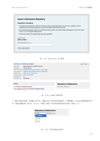 Scott Chacon Pro Git                              4.9节 Git 托管服务




                       图   4.9: Subversion 导入界面




                       图 4.10: GitHub 管理页面


一个新文本框会出现，用来输入用户名。在输入用户名的同时将会跳出一个帮助提示，显示出可能匹配的用户
名。找到正确的用户名以后，点 Add （添加）按钮，把它变成该项目的合作者（见图 4.11）。




                       图 4.11: 为项目添加合作者

                                                             83
 