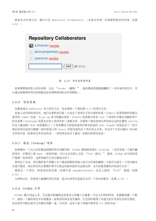 第4章 服务器上的 Git                                            Scott Chacon Pro Git


     添加完合作者以后，就可以在 Repository Collaborators （仓库合作者）区域看到他们的列表（见图
4.12）。




                               图 4.12: 项目合作者列表

     如果需要取消某人的访问权，点击 “revoke （撤销）”，他的推送权限就被删除了。在未来的项目中，可
以通过复制现存项目的权限设定来得到相同的合作者群组。


4.9.6 项目页面

     在推送或从 Subversion 导入项目之后，你会得到一个类似图 4.13 的项目主页。
     其他人访问你的项目时，他们会看到该页面。它包含了该项目不同方面的标签。Commits 标签将按时间展示
逆序的 commit 列表，与   git log   命令的输出类似。Network 标签展示所有 fork 了该项目并做出贡献的用户
的关系图。Downloads 标签允许你上传项目的二进制文件，并提供了指向该项目所有标记过的位置的 tar/zip
打包下载连接。Wiki 标签提供了一个用来撰写文档或其他项目相关信息的 wiki。Graphs 标签包含了一些可
视化的项目信息与数据。刚开始进入的 Source 标签页面列出了项目的主目录；并且在下方自动展示 README
文件的内容（如果该文件存在的话）。该标签还包含了最近一次提交的相关信息。


4.9.7 派生（forking）项目

     如果想向一个自己没有推送权限的项目贡献代码，GitHub 提倡使用派生（forking）。在你发现一个感兴趣
的项目，打算在上面 Hack 一把的时候，可以点击页面上方的 “fork（派生）” 按钮，GitHub 会为你的用
户复制一份该项目，这样你就可以向它推送内容了。
     使用这个办法，项目维护者不用操心为了推送权限把其他人加为合作者的麻烦。大家可以派生一个项目副本
并进行推送，而后项目的主要维护者可以把这些副本添加为远程仓库，从中拉取更新的内容进行合并。
     要派生一个项目，到该项目的页面（本例中是 mojombo/chronic）点击上面的 “fork” 按钮（见图
4.14）。
     几秒钟以后，你将进入新建的项目页面，显示出该项目是派生自另一个项目的副本（见图 4.15）。


4.9.8 GitHub 小节

     GitHub 就介绍这么多，不过意识到做到这些是多么快捷十分重要。不过几分钟的时间，你就能创建一个账
户，添加一个新的项目并开始推送。如果你的项目是开源的，它还同时获得了对庞大的开发者社区的可视性，
社区成员可能会派生它并做出贡献。退一万步讲，这至少是个快速开始尝试 Git 的好办法。

84
 