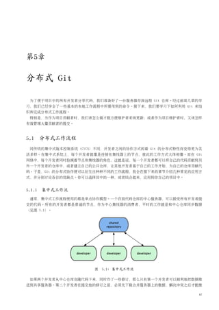 第5章

分布式 Git

 为了便于项目中的所有开发者分享代码，我们准备好了一台服务器存放远程 Git 仓库。经过前面几章的学
习，我们已经学会了一些基本的本地工作流程中所需用到的命令。接下来，我们要学习下如何利用 Git 来组
织和完成分布式工作流程。
 特别是，当作为项目贡献者时，我们该怎么做才能方便维护者采纳更新；或者作为项目维护者时，又该怎样
有效管理大量贡献者的提交。



5.1 分布式工作流程
 同传统的集中式版本控制系统（CVCS）不同，开发者之间的协作方式因着 Git 的分布式特性而变得更为灵
活多样。在集中式系统上，每个开发者就像是连接在集线器上的节点，彼此的工作方式大体相像。而在 Git
网络中，每个开发者同时扮演着节点和集线器的角色，这就是说，每一个开发者都可以将自己的代码贡献到另
外一个开发者的仓库中，或者建立自己的公共仓库，让其他开发者基于自己的工作开始，为自己的仓库贡献代
码。于是，Git 的分布式协作便可以衍生出种种不同的工作流程，我会在接下来的章节介绍几种常见的应用方
式，并分别讨论各自的优缺点。你可以选择其中的一种，或者结合起来，应用到你自己的项目中。


5.1.1 集中式工作流
 通常，集中式工作流程使用的都是单点协作模型。一个存放代码仓库的中心服务器，可以接受所有开发者提
交的代码。所有的开发者都是普通的节点，作为中心集线器的消费者，平时的工作就是和中心仓库同步数据
（见图 5.1）。




                    图 5.1: 集中式工作流

 如果两个开发者从中心仓库克隆代码下来，同时作了一些修订，那么只有第一个开发者可以顺利地把数据推
送到共享服务器。第二个开发者在提交他的修订之前，必须先下载合并服务器上的数据，解决冲突之后才能推

                                                   87
 