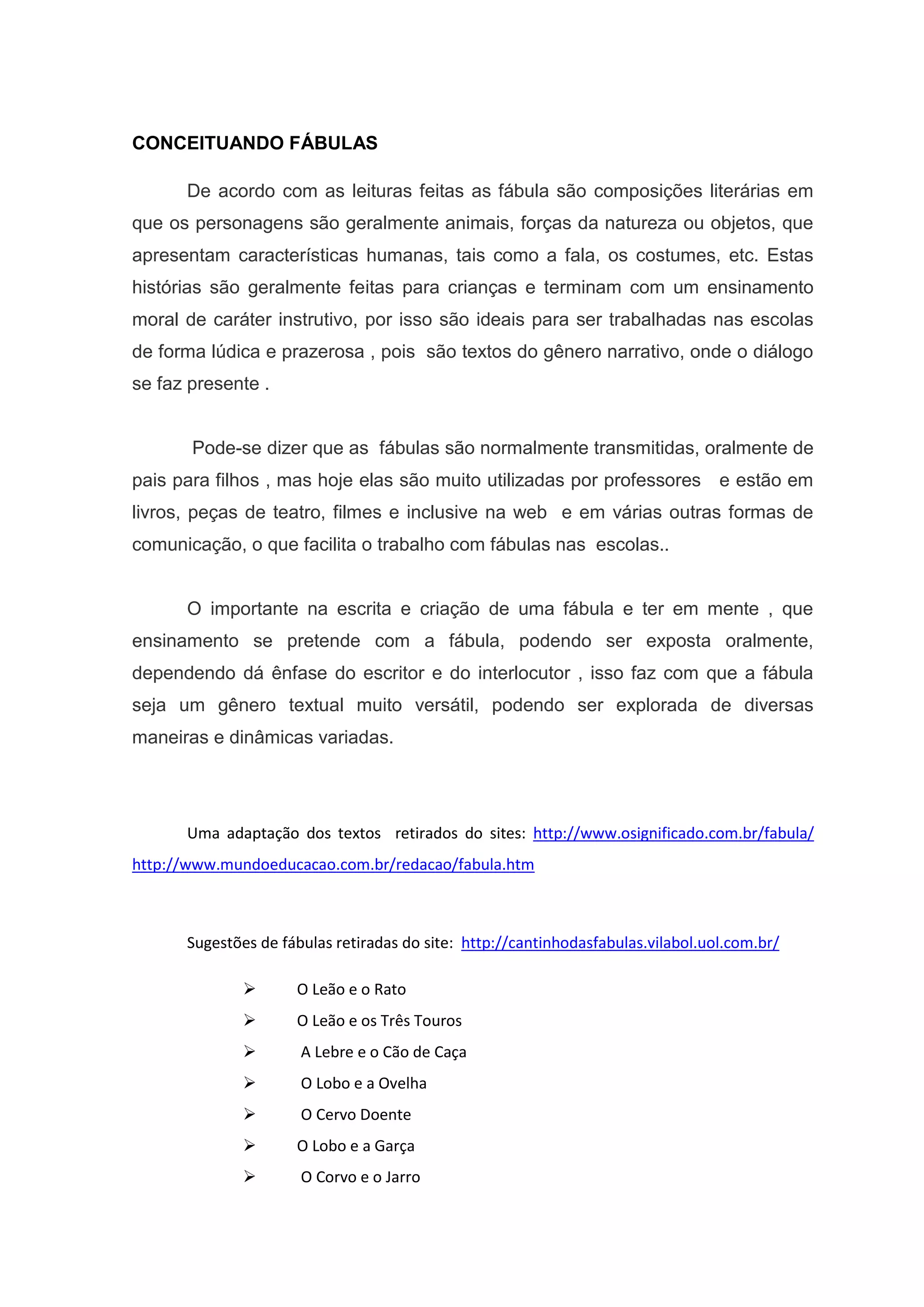 CONCEITUANDO FÁBULAS
De acordo com as leituras feitas as fábula são composições literárias em
que os personagens são geralmente animais, forças da natureza ou objetos, que
apresentam características humanas, tais como a fala, os costumes, etc. Estas
histórias são geralmente feitas para crianças e terminam com um ensinamento
moral de caráter instrutivo, por isso são ideais para ser trabalhadas nas escolas
de forma lúdica e prazerosa , pois são textos do gênero narrativo, onde o diálogo
se faz presente .
Pode-se dizer que as fábulas são normalmente transmitidas, oralmente de
pais para filhos , mas hoje elas são muito utilizadas por professores e estão em
livros, peças de teatro, filmes e inclusive na web e em várias outras formas de
comunicação, o que facilita o trabalho com fábulas nas escolas..
O importante na escrita e criação de uma fábula e ter em mente , que
ensinamento se pretende com a fábula, podendo ser exposta oralmente,
dependendo dá ênfase do escritor e do interlocutor , isso faz com que a fábula
seja um gênero textual muito versátil, podendo ser explorada de diversas
maneiras e dinâmicas variadas.
Uma adaptação dos textos retirados do sites: http://www.osignificado.com.br/fabula/
http://www.mundoeducacao.com.br/redacao/fabula.htm
Sugestões de fábulas retiradas do site: http://cantinhodasfabulas.vilabol.uol.com.br/
 O Leão e o Rato
 O Leão e os Três Touros
 A Lebre e o Cão de Caça
 O Lobo e a Ovelha
 O Cervo Doente
 O Lobo e a Garça
 O Corvo e o Jarro
 