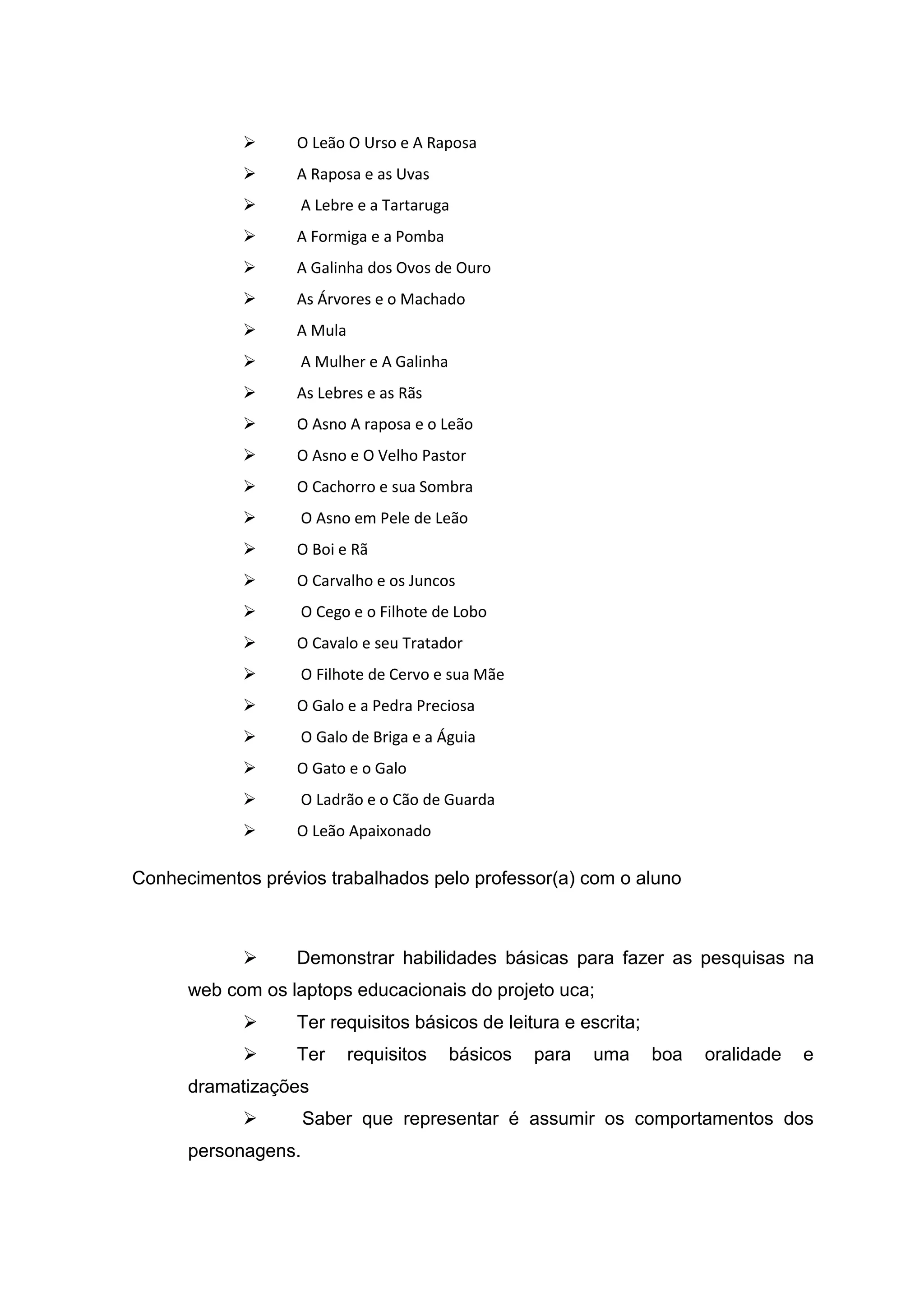  O Leão O Urso e A Raposa
 A Raposa e as Uvas
 A Lebre e a Tartaruga
 A Formiga e a Pomba
 A Galinha dos Ovos de Ouro
 As Árvores e o Machado
 A Mula
 A Mulher e A Galinha
 As Lebres e as Rãs
 O Asno A raposa e o Leão
 O Asno e O Velho Pastor
 O Cachorro e sua Sombra
 O Asno em Pele de Leão
 O Boi e Rã
 O Carvalho e os Juncos
 O Cego e o Filhote de Lobo
 O Cavalo e seu Tratador
 O Filhote de Cervo e sua Mãe
 O Galo e a Pedra Preciosa
 O Galo de Briga e a Águia
 O Gato e o Galo
 O Ladrão e o Cão de Guarda
 O Leão Apaixonado
Conhecimentos prévios trabalhados pelo professor(a) com o aluno
 Demonstrar habilidades básicas para fazer as pesquisas na
web com os laptops educacionais do projeto uca;
 Ter requisitos básicos de leitura e escrita;
 Ter requisitos básicos para uma boa oralidade e
dramatizações
 Saber que representar é assumir os comportamentos dos
personagens.
 