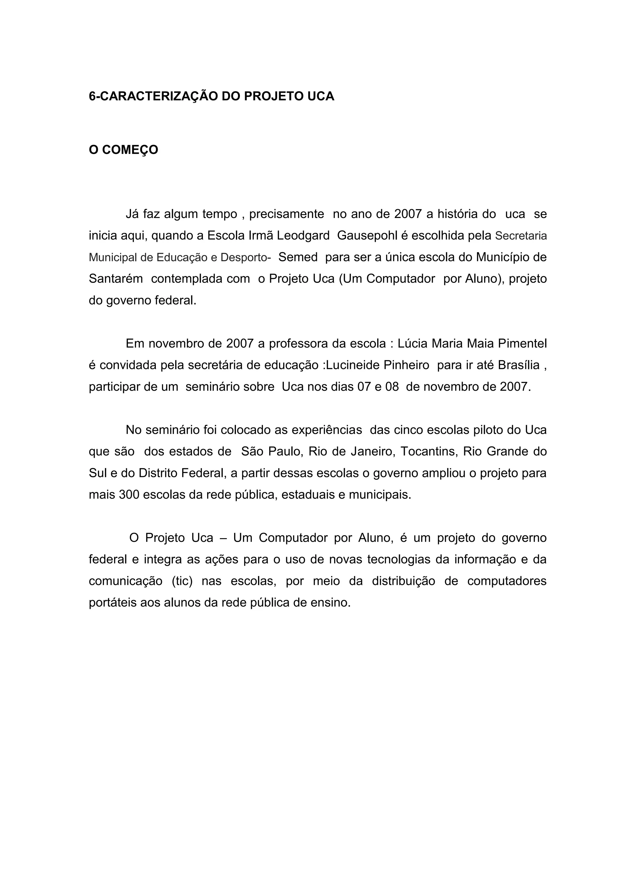 6-CARACTERIZAÇÃO DO PROJETO UCA
O COMEÇO
Já faz algum tempo , precisamente no ano de 2007 a história do uca se
inicia aqui, quando a Escola Irmã Leodgard Gausepohl é escolhida pela Secretaria
Municipal de Educação e Desporto- Semed para ser a única escola do Município de
Santarém contemplada com o Projeto Uca (Um Computador por Aluno), projeto
do governo federal.
Em novembro de 2007 a professora da escola : Lúcia Maria Maia Pimentel
é convidada pela secretária de educação :Lucineide Pinheiro para ir até Brasília ,
participar de um seminário sobre Uca nos dias 07 e 08 de novembro de 2007.
No seminário foi colocado as experiências das cinco escolas piloto do Uca
que são dos estados de São Paulo, Rio de Janeiro, Tocantins, Rio Grande do
Sul e do Distrito Federal, a partir dessas escolas o governo ampliou o projeto para
mais 300 escolas da rede pública, estaduais e municipais.
O Projeto Uca – Um Computador por Aluno, é um projeto do governo
federal e integra as ações para o uso de novas tecnologias da informação e da
comunicação (tic) nas escolas, por meio da distribuição de computadores
portáteis aos alunos da rede pública de ensino.
 