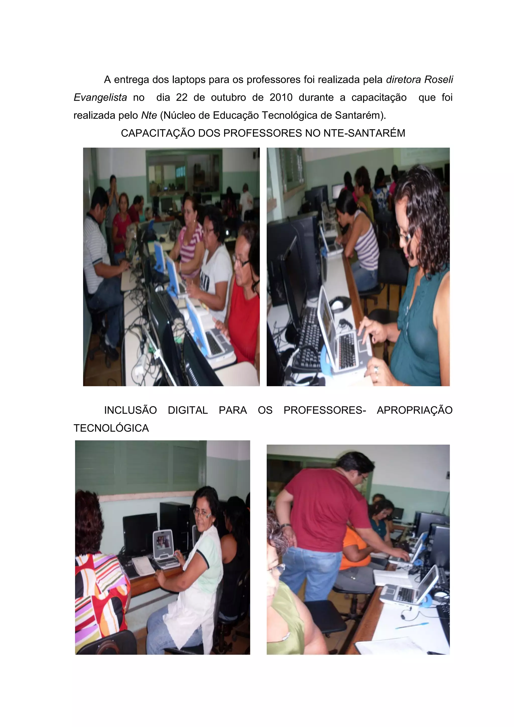 A entrega dos laptops para os professores foi realizada pela diretora Roseli
Evangelista no dia 22 de outubro de 2010 durante a capacitação que foi
realizada pelo Nte (Núcleo de Educação Tecnológica de Santarém).
CAPACITAÇÃO DOS PROFESSORES NO NTE-SANTARÉM
INCLUSÃO DIGITAL PARA OS PROFESSORES- APROPRIAÇÃO
TECNOLÓGICA
 