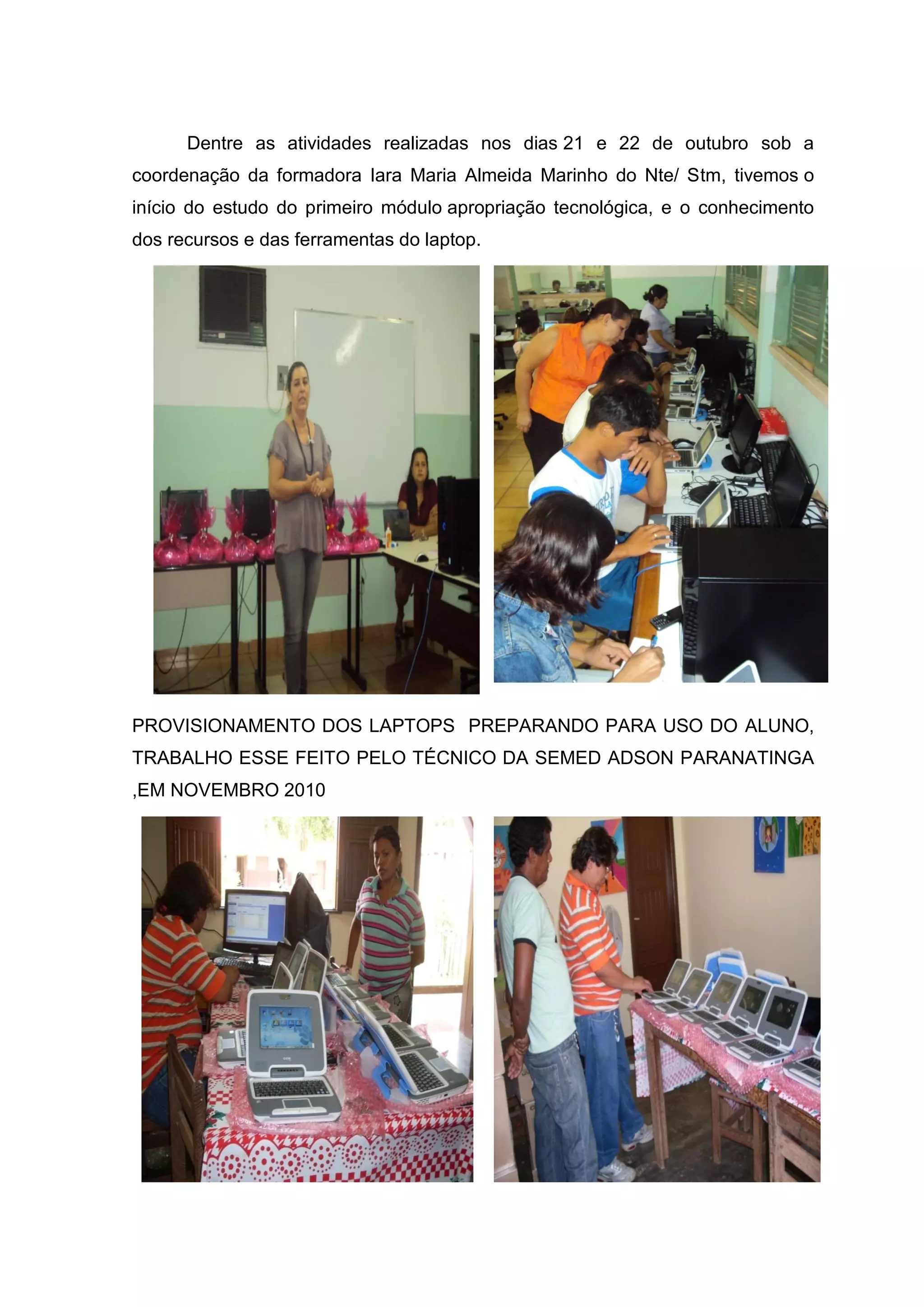Dentre as atividades realizadas nos dias 21 e 22 de outubro sob a
coordenação da formadora Iara Maria Almeida Marinho do Nte/ Stm, tivemos o
início do estudo do primeiro módulo apropriação tecnológica, e o conhecimento
dos recursos e das ferramentas do laptop.
PROVISIONAMENTO DOS LAPTOPS PREPARANDO PARA USO DO ALUNO,
TRABALHO ESSE FEITO PELO TÉCNICO DA SEMED ADSON PARANATINGA
,EM NOVEMBRO 2010
 