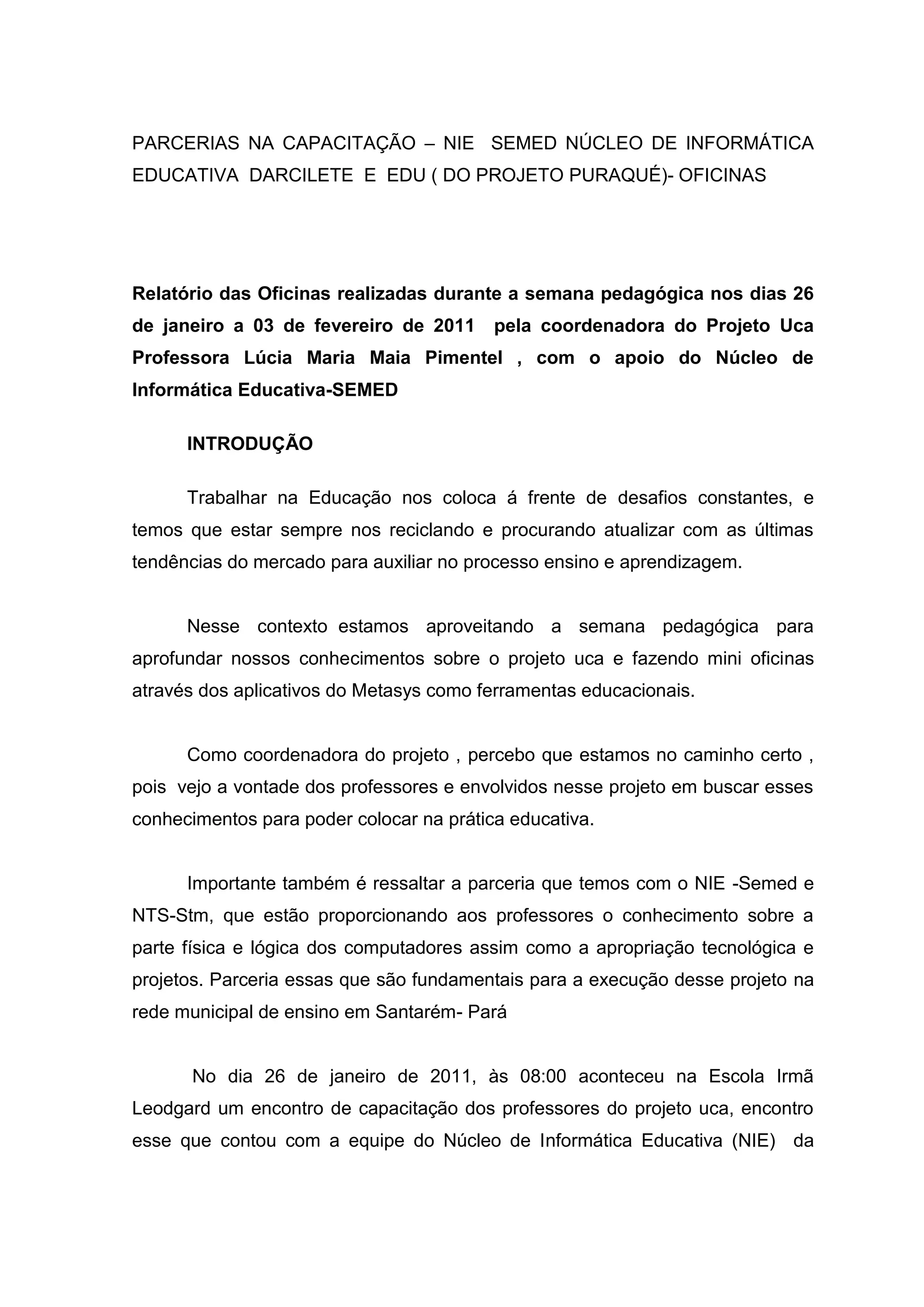 PARCERIAS NA CAPACITAÇÃO – NIE SEMED NÚCLEO DE INFORMÁTICA
EDUCATIVA DARCILETE E EDU ( DO PROJETO PURAQUÉ)- OFICINAS
Relatório das Oficinas realizadas durante a semana pedagógica nos dias 26
de janeiro a 03 de fevereiro de 2011 pela coordenadora do Projeto Uca
Professora Lúcia Maria Maia Pimentel , com o apoio do Núcleo de
Informática Educativa-SEMED
INTRODUÇÃO
Trabalhar na Educação nos coloca á frente de desafios constantes, e
temos que estar sempre nos reciclando e procurando atualizar com as últimas
tendências do mercado para auxiliar no processo ensino e aprendizagem.
Nesse contexto estamos aproveitando a semana pedagógica para
aprofundar nossos conhecimentos sobre o projeto uca e fazendo mini oficinas
através dos aplicativos do Metasys como ferramentas educacionais.
Como coordenadora do projeto , percebo que estamos no caminho certo ,
pois vejo a vontade dos professores e envolvidos nesse projeto em buscar esses
conhecimentos para poder colocar na prática educativa.
Importante também é ressaltar a parceria que temos com o NIE -Semed e
NTS-Stm, que estão proporcionando aos professores o conhecimento sobre a
parte física e lógica dos computadores assim como a apropriação tecnológica e
projetos. Parceria essas que são fundamentais para a execução desse projeto na
rede municipal de ensino em Santarém- Pará
No dia 26 de janeiro de 2011, às 08:00 aconteceu na Escola Irmã
Leodgard um encontro de capacitação dos professores do projeto uca, encontro
esse que contou com a equipe do Núcleo de Informática Educativa (NIE) da
 