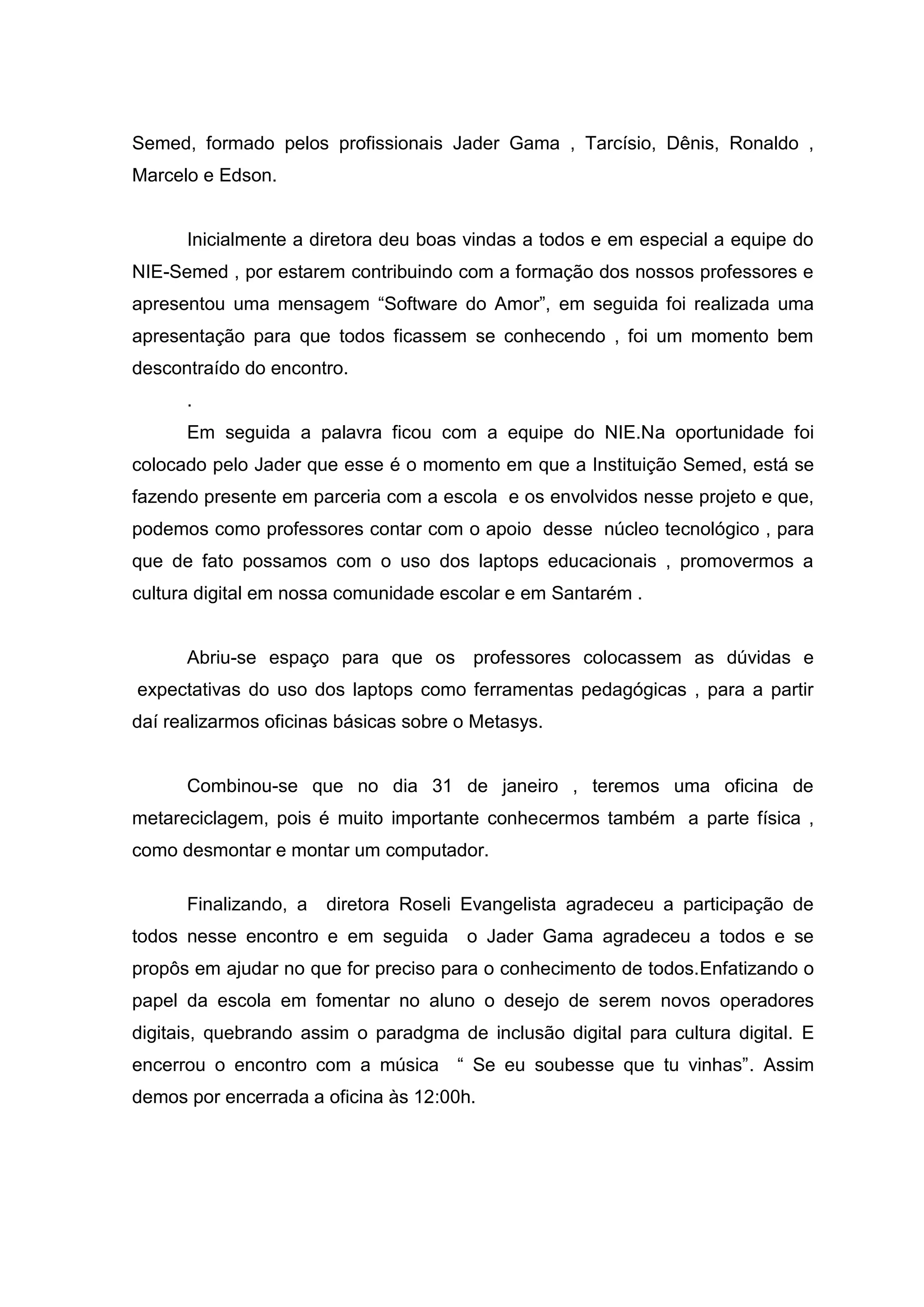 Semed, formado pelos profissionais Jader Gama , Tarcísio, Dênis, Ronaldo ,
Marcelo e Edson.
Inicialmente a diretora deu boas vindas a todos e em especial a equipe do
NIE-Semed , por estarem contribuindo com a formação dos nossos professores e
apresentou uma mensagem “Software do Amor”, em seguida foi realizada uma
apresentação para que todos ficassem se conhecendo , foi um momento bem
descontraído do encontro.
.
Em seguida a palavra ficou com a equipe do NIE.Na oportunidade foi
colocado pelo Jader que esse é o momento em que a Instituição Semed, está se
fazendo presente em parceria com a escola e os envolvidos nesse projeto e que,
podemos como professores contar com o apoio desse núcleo tecnológico , para
que de fato possamos com o uso dos laptops educacionais , promovermos a
cultura digital em nossa comunidade escolar e em Santarém .
Abriu-se espaço para que os professores colocassem as dúvidas e
expectativas do uso dos laptops como ferramentas pedagógicas , para a partir
daí realizarmos oficinas básicas sobre o Metasys.
Combinou-se que no dia 31 de janeiro , teremos uma oficina de
metareciclagem, pois é muito importante conhecermos também a parte física ,
como desmontar e montar um computador.
Finalizando, a diretora Roseli Evangelista agradeceu a participação de
todos nesse encontro e em seguida o Jader Gama agradeceu a todos e se
propôs em ajudar no que for preciso para o conhecimento de todos.Enfatizando o
papel da escola em fomentar no aluno o desejo de serem novos operadores
digitais, quebrando assim o paradgma de inclusão digital para cultura digital. E
encerrou o encontro com a música “ Se eu soubesse que tu vinhas”. Assim
demos por encerrada a oficina às 12:00h.
 