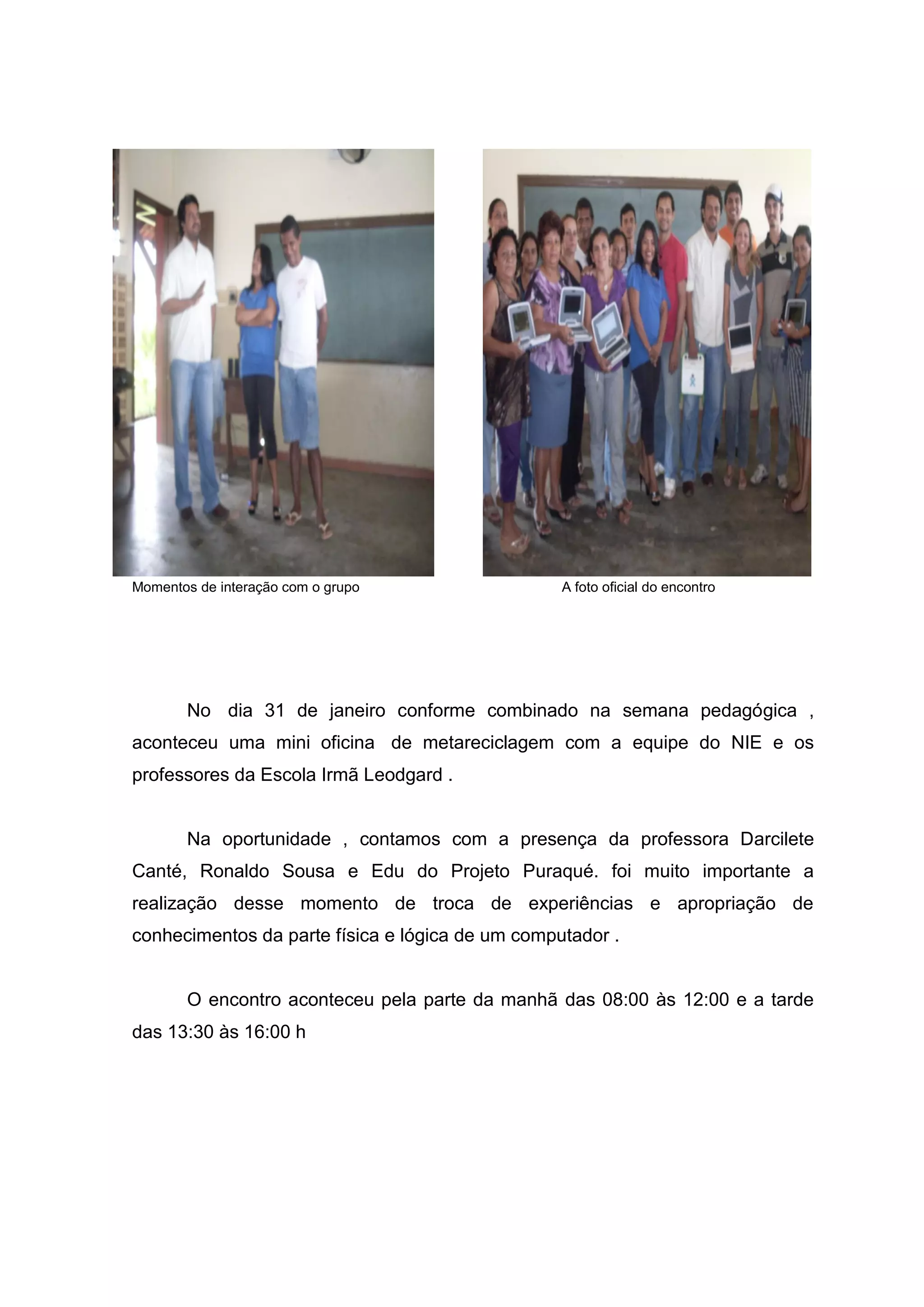 Momentos de interação com o grupo A foto oficial do encontro
No dia 31 de janeiro conforme combinado na semana pedagógica ,
aconteceu uma mini oficina de metareciclagem com a equipe do NIE e os
professores da Escola Irmã Leodgard .
Na oportunidade , contamos com a presença da professora Darcilete
Canté, Ronaldo Sousa e Edu do Projeto Puraqué. foi muito importante a
realização desse momento de troca de experiências e apropriação de
conhecimentos da parte física e lógica de um computador .
O encontro aconteceu pela parte da manhã das 08:00 às 12:00 e a tarde
das 13:30 às 16:00 h
 