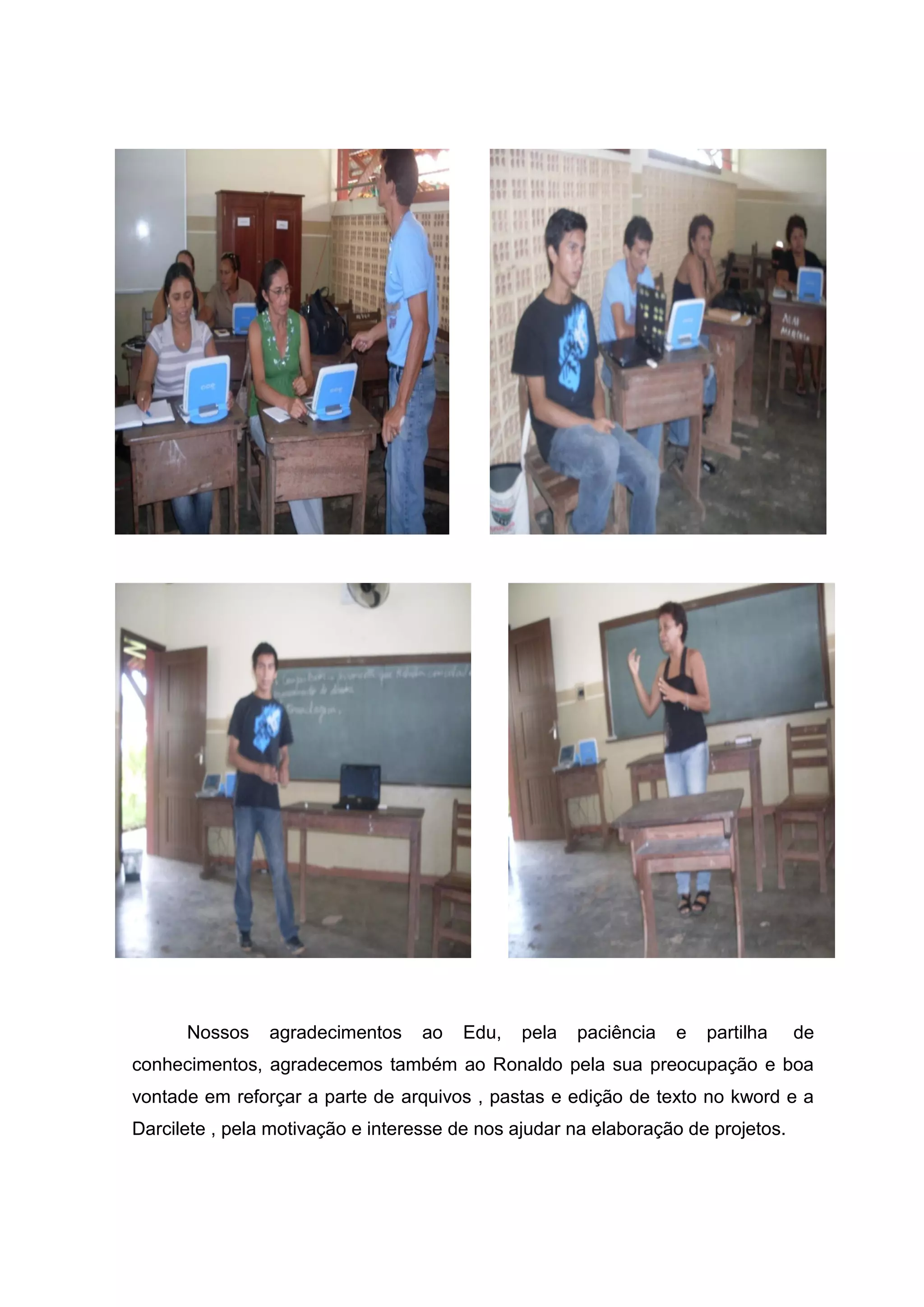 Nossos agradecimentos ao Edu, pela paciência e partilha de
conhecimentos, agradecemos também ao Ronaldo pela sua preocupação e boa
vontade em reforçar a parte de arquivos , pastas e edição de texto no kword e a
Darcilete , pela motivação e interesse de nos ajudar na elaboração de projetos.
 