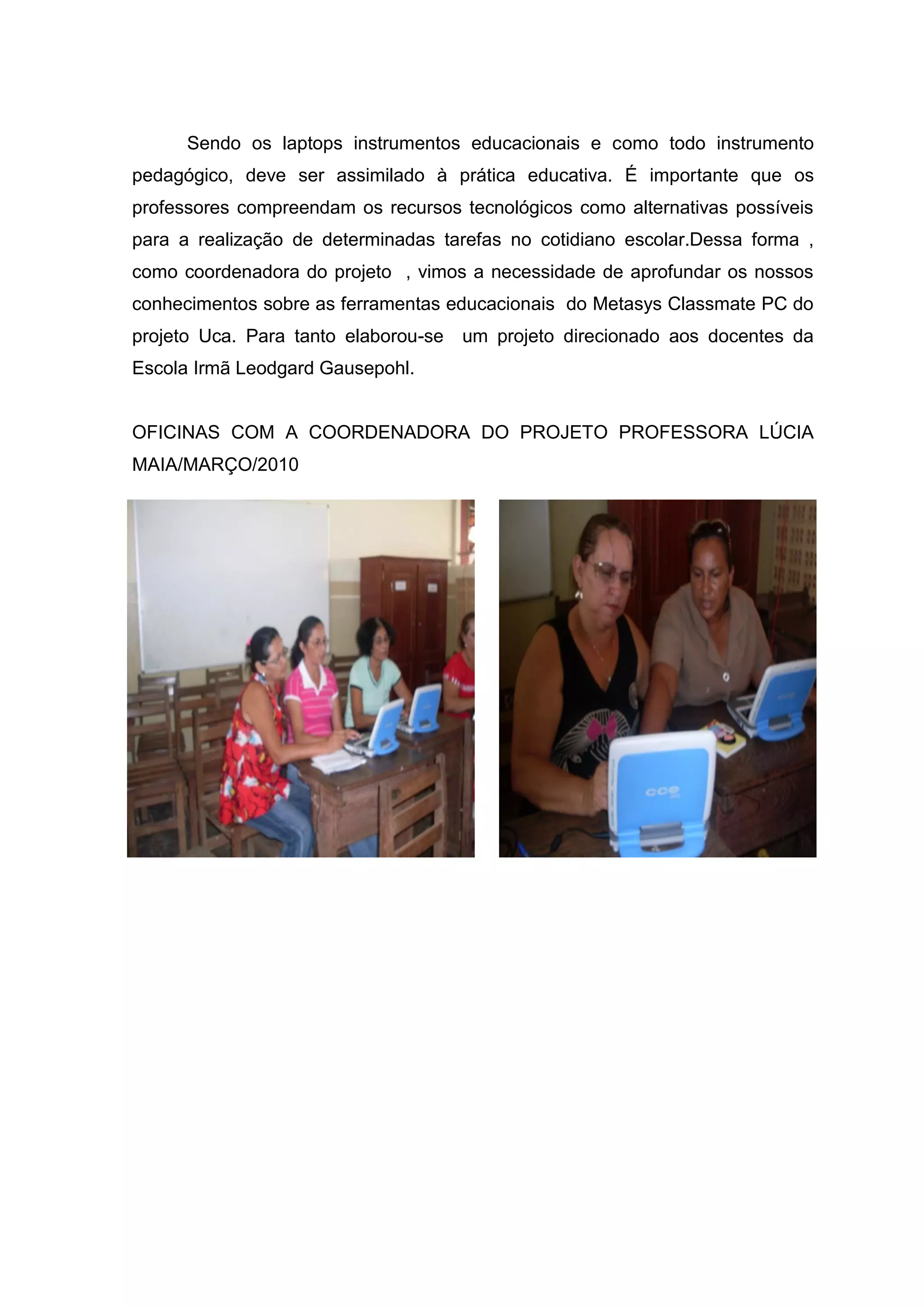 Sendo os laptops instrumentos educacionais e como todo instrumento
pedagógico, deve ser assimilado à prática educativa. É importante que os
professores compreendam os recursos tecnológicos como alternativas possíveis
para a realização de determinadas tarefas no cotidiano escolar.Dessa forma ,
como coordenadora do projeto , vimos a necessidade de aprofundar os nossos
conhecimentos sobre as ferramentas educacionais do Metasys Classmate PC do
projeto Uca. Para tanto elaborou-se um projeto direcionado aos docentes da
Escola Irmã Leodgard Gausepohl.
OFICINAS COM A COORDENADORA DO PROJETO PROFESSORA LÚCIA
MAIA/MARÇO/2010
 