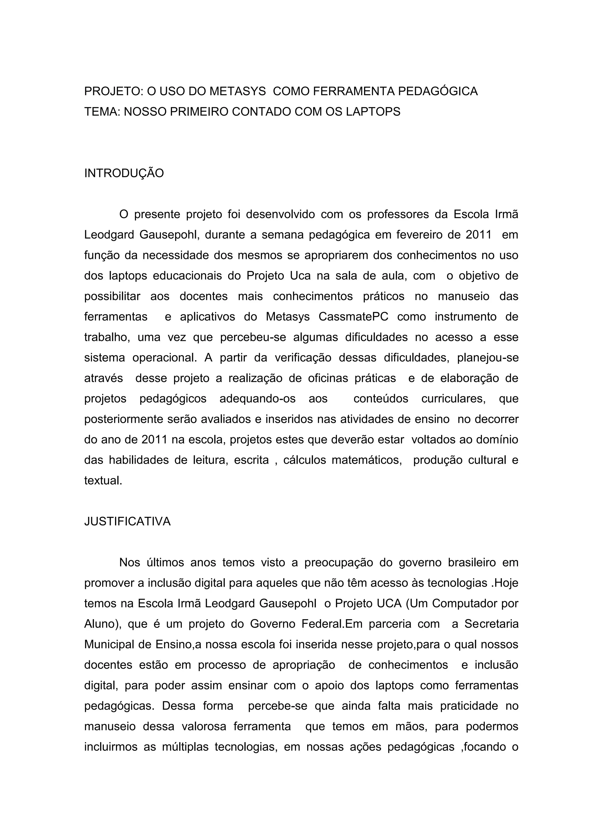 PROJETO: O USO DO METASYS COMO FERRAMENTA PEDAGÓGICA
TEMA: NOSSO PRIMEIRO CONTADO COM OS LAPTOPS
INTRODUÇÃO
O presente projeto foi desenvolvido com os professores da Escola Irmã
Leodgard Gausepohl, durante a semana pedagógica em fevereiro de 2011 em
função da necessidade dos mesmos se apropriarem dos conhecimentos no uso
dos laptops educacionais do Projeto Uca na sala de aula, com o objetivo de
possibilitar aos docentes mais conhecimentos práticos no manuseio das
ferramentas e aplicativos do Metasys CassmatePC como instrumento de
trabalho, uma vez que percebeu-se algumas dificuldades no acesso a esse
sistema operacional. A partir da verificação dessas dificuldades, planejou-se
através desse projeto a realização de oficinas práticas e de elaboração de
projetos pedagógicos adequando-os aos conteúdos curriculares, que
posteriormente serão avaliados e inseridos nas atividades de ensino no decorrer
do ano de 2011 na escola, projetos estes que deverão estar voltados ao domínio
das habilidades de leitura, escrita , cálculos matemáticos, produção cultural e
textual.
JUSTIFICATIVA
Nos últimos anos temos visto a preocupação do governo brasileiro em
promover a inclusão digital para aqueles que não têm acesso às tecnologias .Hoje
temos na Escola Irmã Leodgard Gausepohl o Projeto UCA (Um Computador por
Aluno), que é um projeto do Governo Federal.Em parceria com a Secretaria
Municipal de Ensino,a nossa escola foi inserida nesse projeto,para o qual nossos
docentes estão em processo de apropriação de conhecimentos e inclusão
digital, para poder assim ensinar com o apoio dos laptops como ferramentas
pedagógicas. Dessa forma percebe-se que ainda falta mais praticidade no
manuseio dessa valorosa ferramenta que temos em mãos, para podermos
incluirmos as múltiplas tecnologias, em nossas ações pedagógicas ,focando o
 