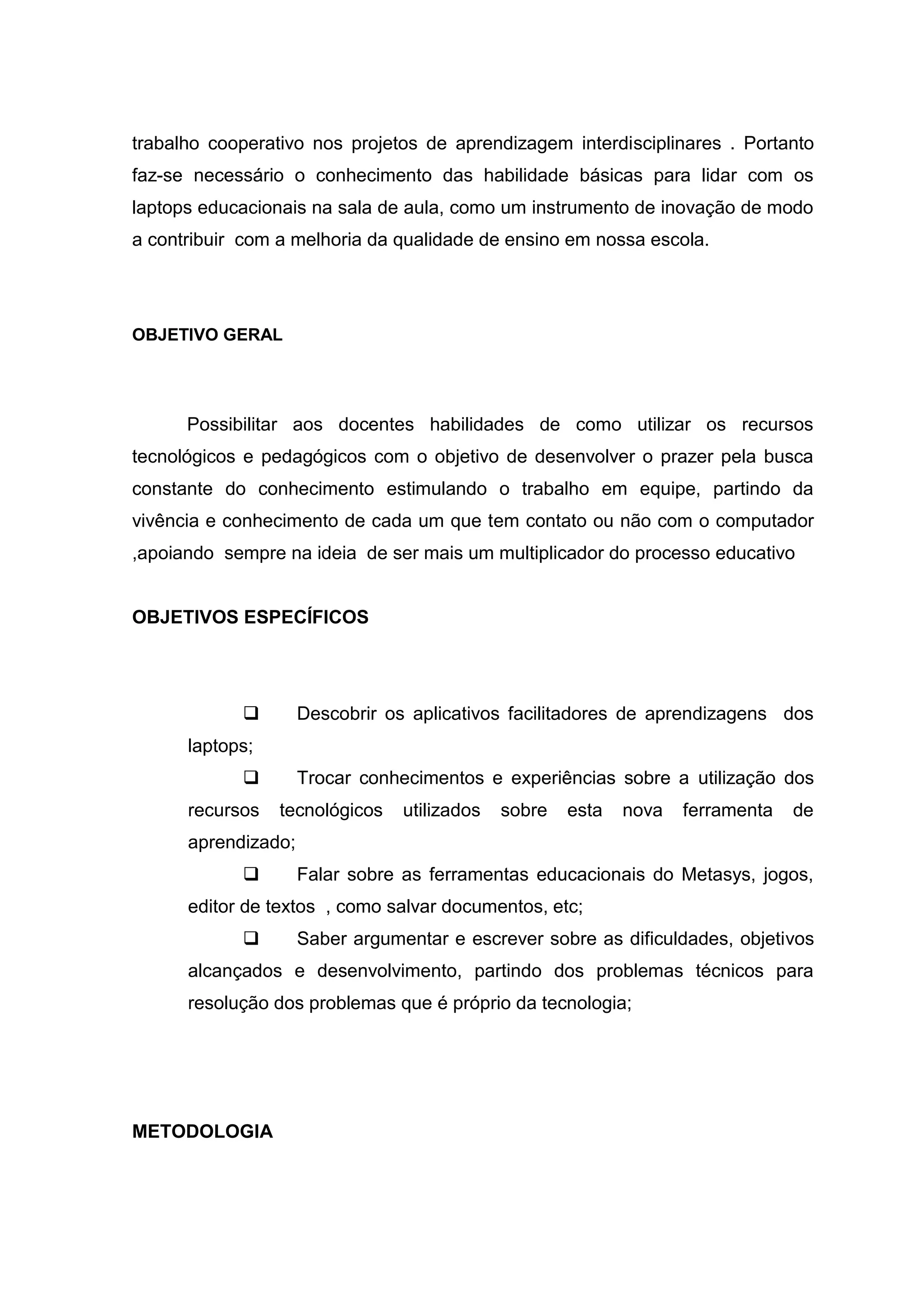 trabalho cooperativo nos projetos de aprendizagem interdisciplinares . Portanto
faz-se necessário o conhecimento das habilidade básicas para lidar com os
laptops educacionais na sala de aula, como um instrumento de inovação de modo
a contribuir com a melhoria da qualidade de ensino em nossa escola.
OBJETIVO GERAL
Possibilitar aos docentes habilidades de como utilizar os recursos
tecnológicos e pedagógicos com o objetivo de desenvolver o prazer pela busca
constante do conhecimento estimulando o trabalho em equipe, partindo da
vivência e conhecimento de cada um que tem contato ou não com o computador
,apoiando sempre na ideia de ser mais um multiplicador do processo educativo
OBJETIVOS ESPECÍFICOS
 Descobrir os aplicativos facilitadores de aprendizagens dos
laptops;
 Trocar conhecimentos e experiências sobre a utilização dos
recursos tecnológicos utilizados sobre esta nova ferramenta de
aprendizado;
 Falar sobre as ferramentas educacionais do Metasys, jogos,
editor de textos , como salvar documentos, etc;
 Saber argumentar e escrever sobre as dificuldades, objetivos
alcançados e desenvolvimento, partindo dos problemas técnicos para
resolução dos problemas que é próprio da tecnologia;
METODOLOGIA
 