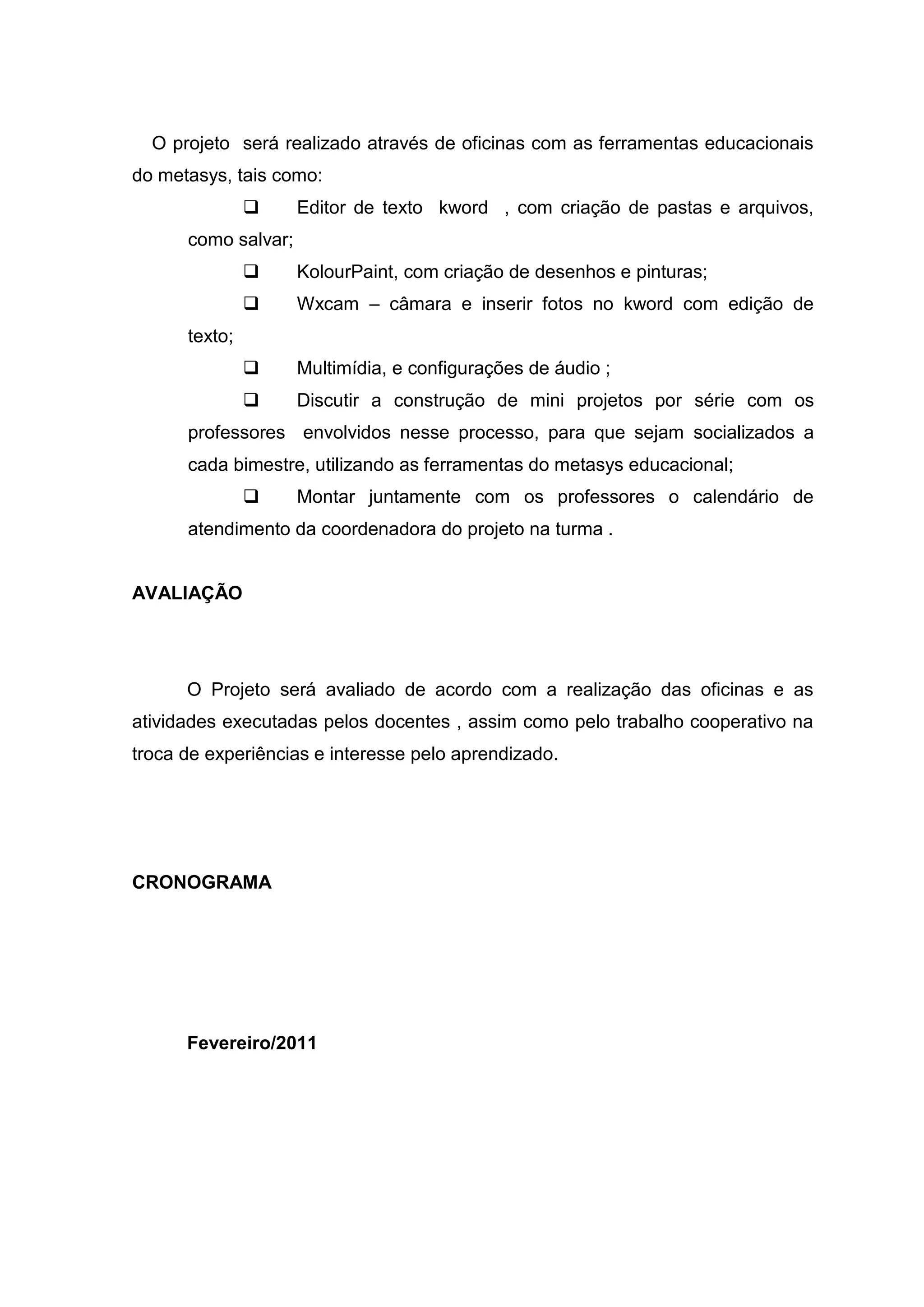 O projeto será realizado através de oficinas com as ferramentas educacionais
do metasys, tais como:
 Editor de texto kword , com criação de pastas e arquivos,
como salvar;
 KolourPaint, com criação de desenhos e pinturas;
 Wxcam – câmara e inserir fotos no kword com edição de
texto;
 Multimídia, e configurações de áudio ;
 Discutir a construção de mini projetos por série com os
professores envolvidos nesse processo, para que sejam socializados a
cada bimestre, utilizando as ferramentas do metasys educacional;
 Montar juntamente com os professores o calendário de
atendimento da coordenadora do projeto na turma .
AVALIAÇÃO
O Projeto será avaliado de acordo com a realização das oficinas e as
atividades executadas pelos docentes , assim como pelo trabalho cooperativo na
troca de experiências e interesse pelo aprendizado.
CRONOGRAMA
Fevereiro/2011
 