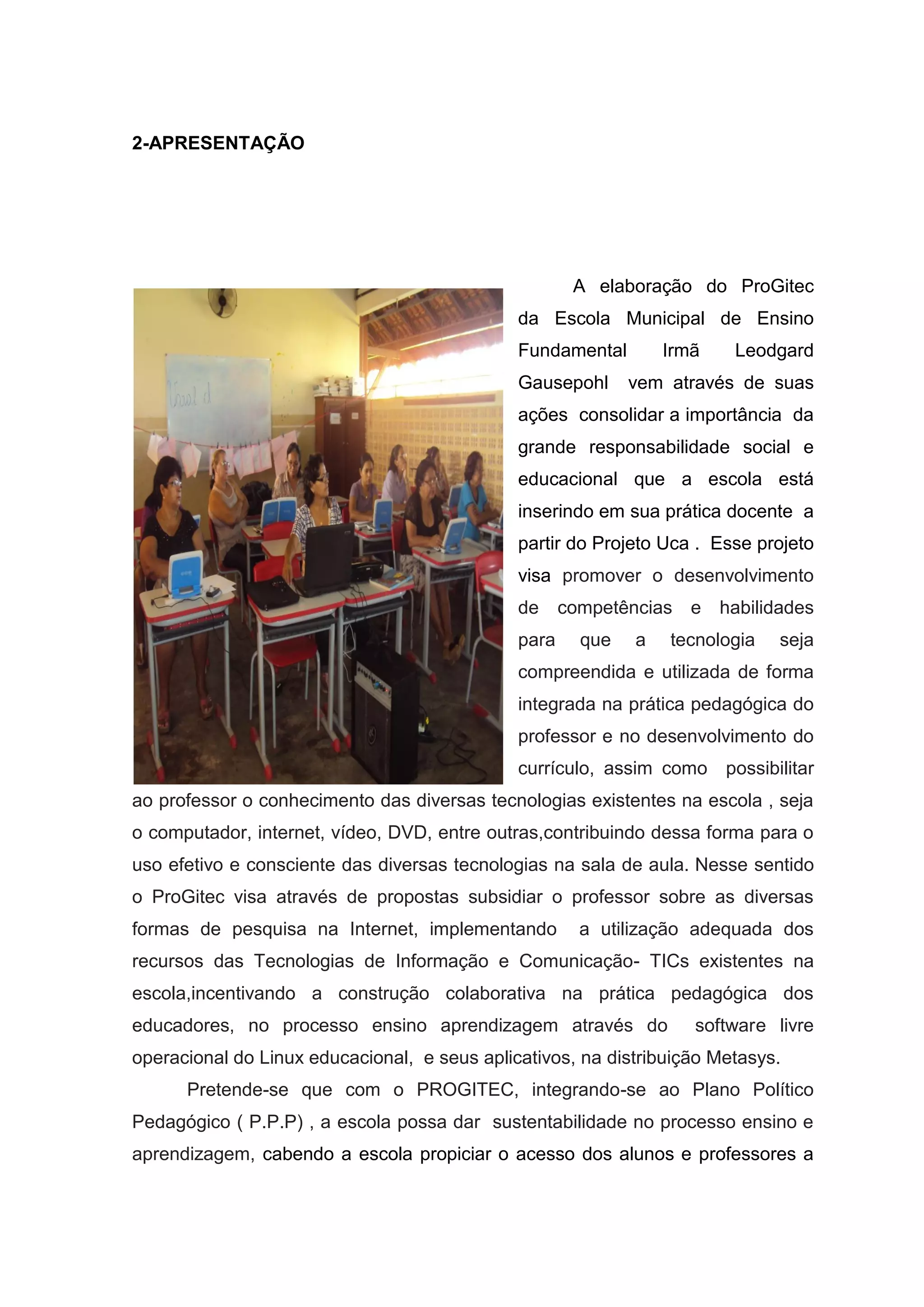 2-APRESENTAÇÃO
A elaboração do ProGitec
da Escola Municipal de Ensino
Fundamental Irmã Leodgard
Gausepohl vem através de suas
ações consolidar a importância da
grande responsabilidade social e
educacional que a escola está
inserindo em sua prática docente a
partir do Projeto Uca . Esse projeto
visa promover o desenvolvimento
de competências e habilidades
para que a tecnologia seja
compreendida e utilizada de forma
integrada na prática pedagógica do
professor e no desenvolvimento do
currículo, assim como possibilitar
ao professor o conhecimento das diversas tecnologias existentes na escola , seja
o computador, internet, vídeo, DVD, entre outras,contribuindo dessa forma para o
uso efetivo e consciente das diversas tecnologias na sala de aula. Nesse sentido
o ProGitec visa através de propostas subsidiar o professor sobre as diversas
formas de pesquisa na Internet, implementando a utilização adequada dos
recursos das Tecnologias de Informação e Comunicação- TICs existentes na
escola,incentivando a construção colaborativa na prática pedagógica dos
educadores, no processo ensino aprendizagem através do software livre
operacional do Linux educacional, e seus aplicativos, na distribuição Metasys.
Pretende-se que com o PROGITEC, integrando-se ao Plano Político
Pedagógico ( P.P.P) , a escola possa dar sustentabilidade no processo ensino e
aprendizagem, cabendo a escola propiciar o acesso dos alunos e professores a
 