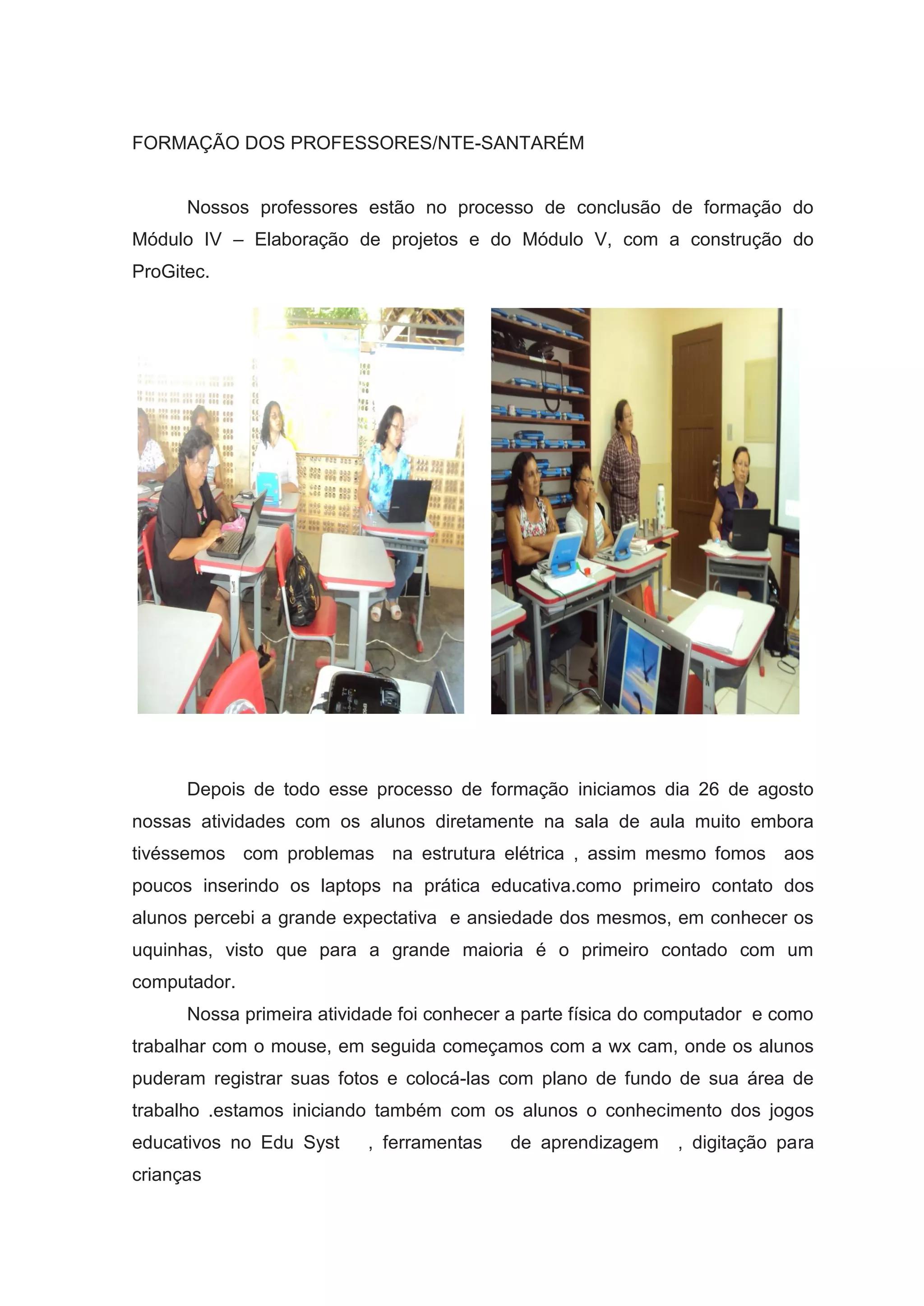 FORMAÇÃO DOS PROFESSORES/NTE-SANTARÉM
Nossos professores estão no processo de conclusão de formação do
Módulo IV – Elaboração de projetos e do Módulo V, com a construção do
ProGitec.
Depois de todo esse processo de formação iniciamos dia 26 de agosto
nossas atividades com os alunos diretamente na sala de aula muito embora
tivéssemos com problemas na estrutura elétrica , assim mesmo fomos aos
poucos inserindo os laptops na prática educativa.como primeiro contato dos
alunos percebi a grande expectativa e ansiedade dos mesmos, em conhecer os
uquinhas, visto que para a grande maioria é o primeiro contado com um
computador.
Nossa primeira atividade foi conhecer a parte física do computador e como
trabalhar com o mouse, em seguida começamos com a wx cam, onde os alunos
puderam registrar suas fotos e colocá-las com plano de fundo de sua área de
trabalho .estamos iniciando também com os alunos o conhecimento dos jogos
educativos no Edu Syst , ferramentas de aprendizagem , digitação para
crianças
 