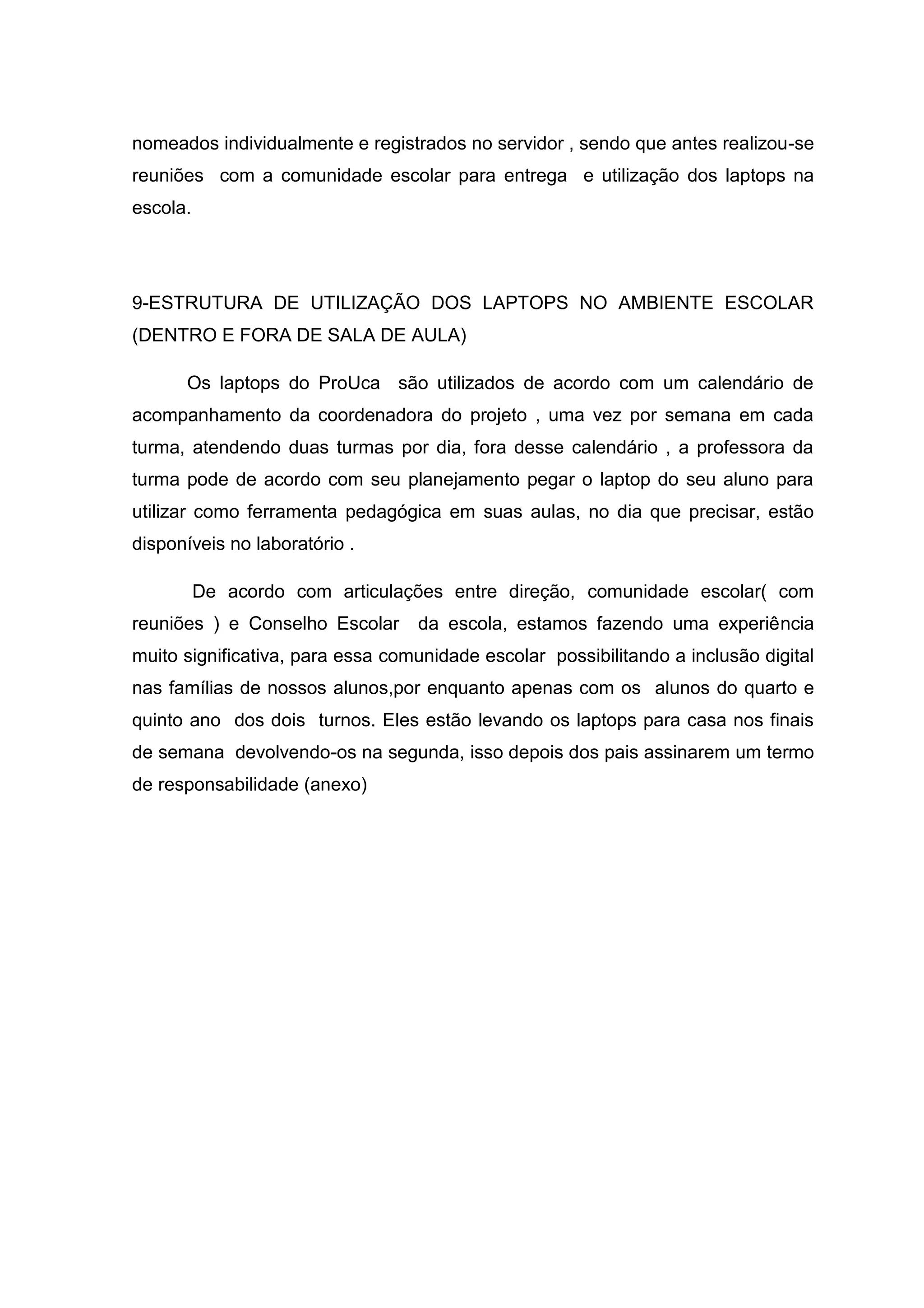 nomeados individualmente e registrados no servidor , sendo que antes realizou-se
reuniões com a comunidade escolar para entrega e utilização dos laptops na
escola.
9-ESTRUTURA DE UTILIZAÇÃO DOS LAPTOPS NO AMBIENTE ESCOLAR
(DENTRO E FORA DE SALA DE AULA)
Os laptops do ProUca são utilizados de acordo com um calendário de
acompanhamento da coordenadora do projeto , uma vez por semana em cada
turma, atendendo duas turmas por dia, fora desse calendário , a professora da
turma pode de acordo com seu planejamento pegar o laptop do seu aluno para
utilizar como ferramenta pedagógica em suas aulas, no dia que precisar, estão
disponíveis no laboratório .
De acordo com articulações entre direção, comunidade escolar( com
reuniões ) e Conselho Escolar da escola, estamos fazendo uma experiência
muito significativa, para essa comunidade escolar possibilitando a inclusão digital
nas famílias de nossos alunos,por enquanto apenas com os alunos do quarto e
quinto ano dos dois turnos. Eles estão levando os laptops para casa nos finais
de semana devolvendo-os na segunda, isso depois dos pais assinarem um termo
de responsabilidade (anexo)
 