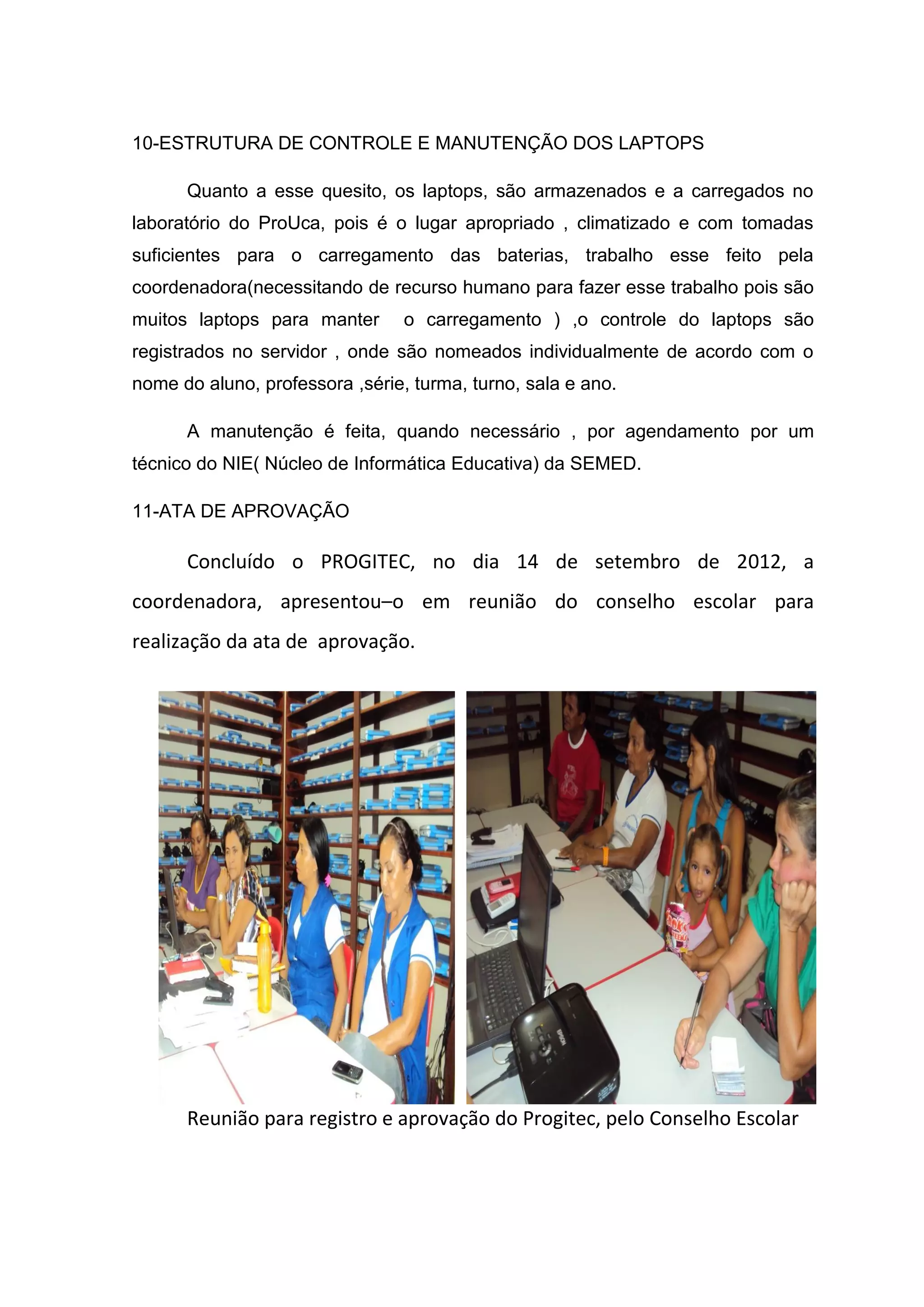 10-ESTRUTURA DE CONTROLE E MANUTENÇÃO DOS LAPTOPS
Quanto a esse quesito, os laptops, são armazenados e a carregados no
laboratório do ProUca, pois é o lugar apropriado , climatizado e com tomadas
suficientes para o carregamento das baterias, trabalho esse feito pela
coordenadora(necessitando de recurso humano para fazer esse trabalho pois são
muitos laptops para manter o carregamento ) ,o controle do laptops são
registrados no servidor , onde são nomeados individualmente de acordo com o
nome do aluno, professora ,série, turma, turno, sala e ano.
A manutenção é feita, quando necessário , por agendamento por um
técnico do NIE( Núcleo de Informática Educativa) da SEMED.
11-ATA DE APROVAÇÃO
Concluído o PROGITEC, no dia 14 de setembro de 2012, a
coordenadora, apresentou–o em reunião do conselho escolar para
realização da ata de aprovação.
Reunião para registro e aprovação do Progitec, pelo Conselho Escolar
 