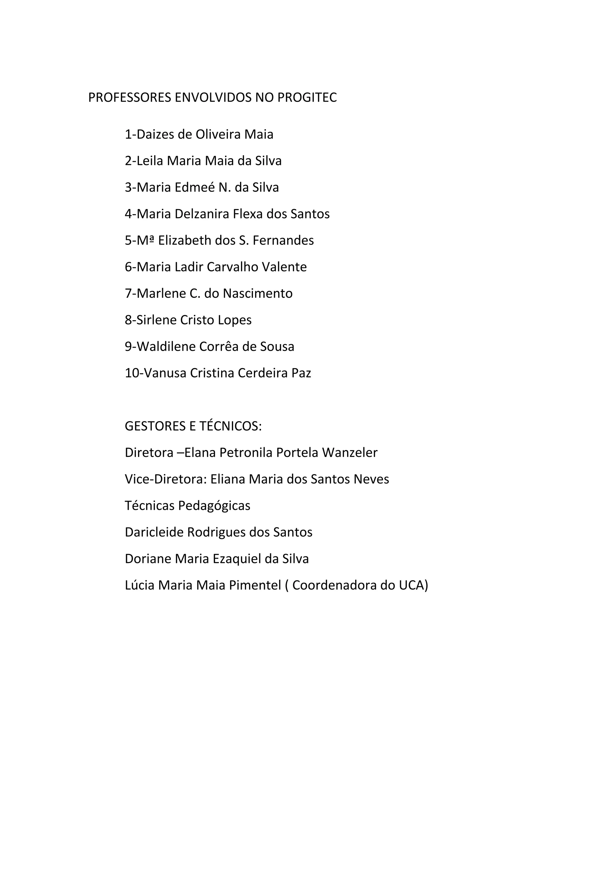 PROFESSORES ENVOLVIDOS NO PROGITEC
1-Daizes de Oliveira Maia
2-Leila Maria Maia da Silva
3-Maria Edmeé N. da Silva
4-Maria Delzanira Flexa dos Santos
5-Mª Elizabeth dos S. Fernandes
6-Maria Ladir Carvalho Valente
7-Marlene C. do Nascimento
8-Sirlene Cristo Lopes
9-Waldilene Corrêa de Sousa
10-Vanusa Cristina Cerdeira Paz
GESTORES E TÉCNICOS:
Diretora –Elana Petronila Portela Wanzeler
Vice-Diretora: Eliana Maria dos Santos Neves
Técnicas Pedagógicas
Daricleide Rodrigues dos Santos
Doriane Maria Ezaquiel da Silva
Lúcia Maria Maia Pimentel ( Coordenadora do UCA)
 