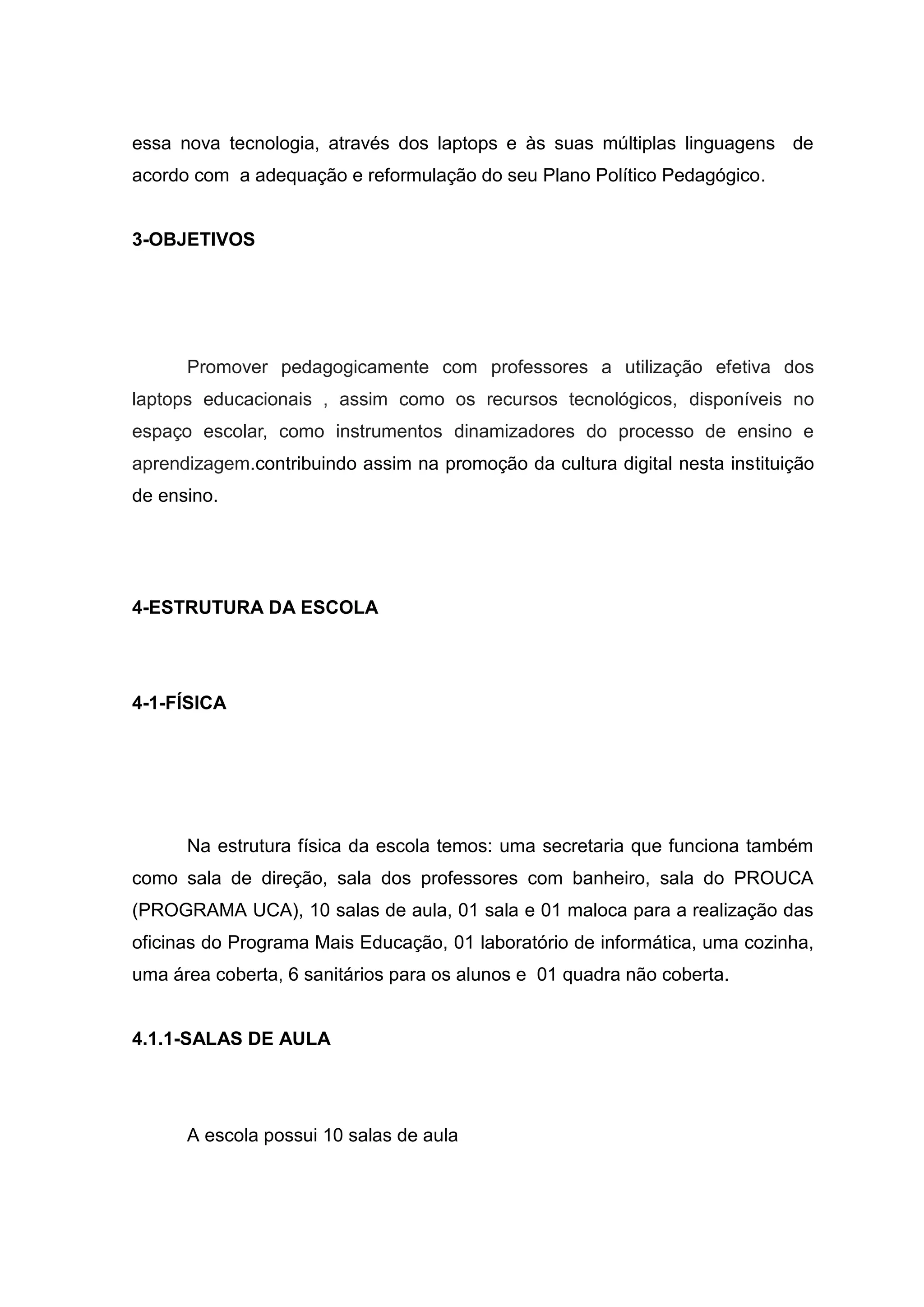 essa nova tecnologia, através dos laptops e às suas múltiplas linguagens de
acordo com a adequação e reformulação do seu Plano Político Pedagógico.
3-OBJETIVOS
Promover pedagogicamente com professores a utilização efetiva dos
laptops educacionais , assim como os recursos tecnológicos, disponíveis no
espaço escolar, como instrumentos dinamizadores do processo de ensino e
aprendizagem.contribuindo assim na promoção da cultura digital nesta instituição
de ensino.
4-ESTRUTURA DA ESCOLA
4-1-FÍSICA
Na estrutura física da escola temos: uma secretaria que funciona também
como sala de direção, sala dos professores com banheiro, sala do PROUCA
(PROGRAMA UCA), 10 salas de aula, 01 sala e 01 maloca para a realização das
oficinas do Programa Mais Educação, 01 laboratório de informática, uma cozinha,
uma área coberta, 6 sanitários para os alunos e 01 quadra não coberta.
4.1.1-SALAS DE AULA
A escola possui 10 salas de aula
 