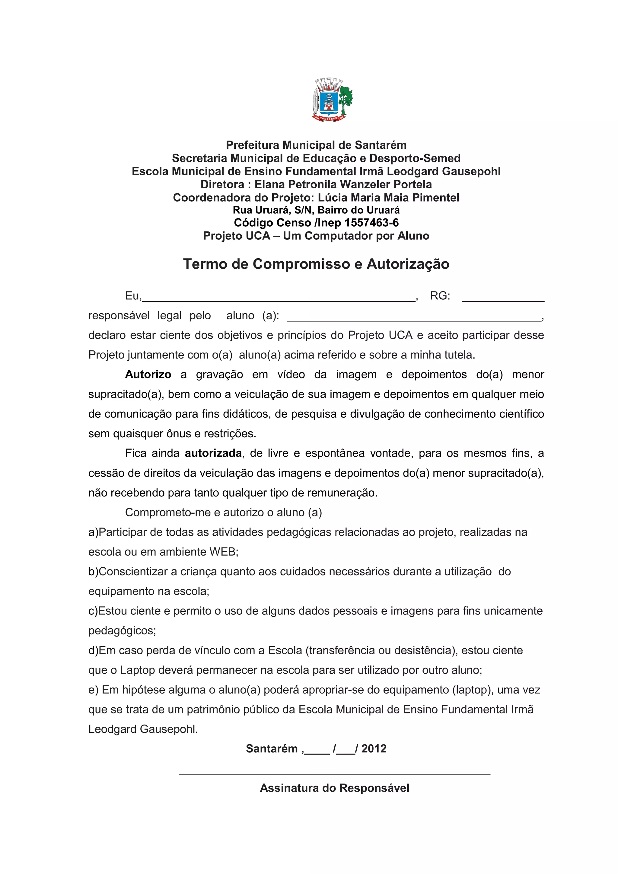 Prefeitura Municipal de Santarém
Secretaria Municipal de Educação e Desporto-Semed
Escola Municipal de Ensino Fundamental Irmã Leodgard Gausepohl
Diretora : Elana Petronila Wanzeler Portela
Coordenadora do Projeto: Lúcia Maria Maia Pimentel
Rua Uruará, S/N, Bairro do Uruará
Código Censo /Inep 1557463-6
Projeto UCA – Um Computador por Aluno
Termo de Compromisso e Autorização
Eu,___________________________________________, RG: _____________
responsável legal pelo aluno (a): ________________________________________,
declaro estar ciente dos objetivos e princípios do Projeto UCA e aceito participar desse
Projeto juntamente com o(a) aluno(a) acima referido e sobre a minha tutela.
Autorizo a gravação em vídeo da imagem e depoimentos do(a) menor
supracitado(a), bem como a veiculação de sua imagem e depoimentos em qualquer meio
de comunicação para fins didáticos, de pesquisa e divulgação de conhecimento científico
sem quaisquer ônus e restrições.
Fica ainda autorizada, de livre e espontânea vontade, para os mesmos fins, a
cessão de direitos da veiculação das imagens e depoimentos do(a) menor supracitado(a),
não recebendo para tanto qualquer tipo de remuneração.
Comprometo-me e autorizo o aluno (a)
a)Participar de todas as atividades pedagógicas relacionadas ao projeto, realizadas na
escola ou em ambiente WEB;
b)Conscientizar a criança quanto aos cuidados necessários durante a utilização do
equipamento na escola;
c)Estou ciente e permito o uso de alguns dados pessoais e imagens para fins unicamente
pedagógicos;
d)Em caso perda de vínculo com a Escola (transferência ou desistência), estou ciente
que o Laptop deverá permanecer na escola para ser utilizado por outro aluno;
e) Em hipótese alguma o aluno(a) poderá apropriar-se do equipamento (laptop), uma vez
que se trata de um patrimônio público da Escola Municipal de Ensino Fundamental Irmã
Leodgard Gausepohl.
Santarém ,____ /___/ 2012
_________________________________________________
Assinatura do Responsável
 