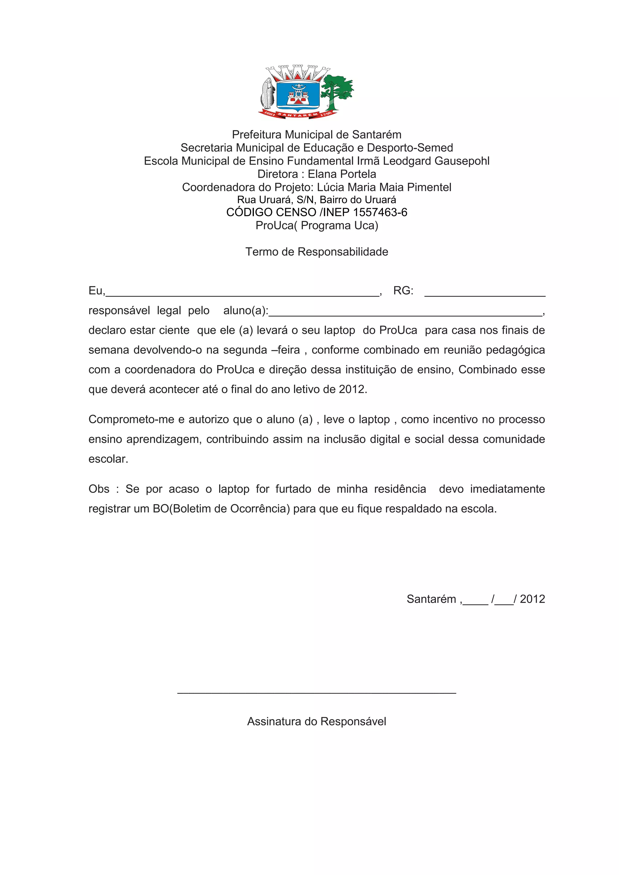 Prefeitura Municipal de Santarém
Secretaria Municipal de Educação e Desporto-Semed
Escola Municipal de Ensino Fundamental Irmã Leodgard Gausepohl
Diretora : Elana Portela
Coordenadora do Projeto: Lúcia Maria Maia Pimentel
Rua Uruará, S/N, Bairro do Uruará
CÓDIGO CENSO /INEP 1557463-6
ProUca( Programa Uca)
Termo de Responsabilidade
Eu,___________________________________________, RG: ___________________
responsável legal pelo aluno(a):___________________________________________,
declaro estar ciente que ele (a) levará o seu laptop do ProUca para casa nos finais de
semana devolvendo-o na segunda –feira , conforme combinado em reunião pedagógica
com a coordenadora do ProUca e direção dessa instituição de ensino, Combinado esse
que deverá acontecer até o final do ano letivo de 2012.
Comprometo-me e autorizo que o aluno (a) , leve o laptop , como incentivo no processo
ensino aprendizagem, contribuindo assim na inclusão digital e social dessa comunidade
escolar.
Obs : Se por acaso o laptop for furtado de minha residência devo imediatamente
registrar um BO(Boletim de Ocorrência) para que eu fique respaldado na escola.
Santarém ,____ /___/ 2012
_________________________________________________
Assinatura do Responsável
 