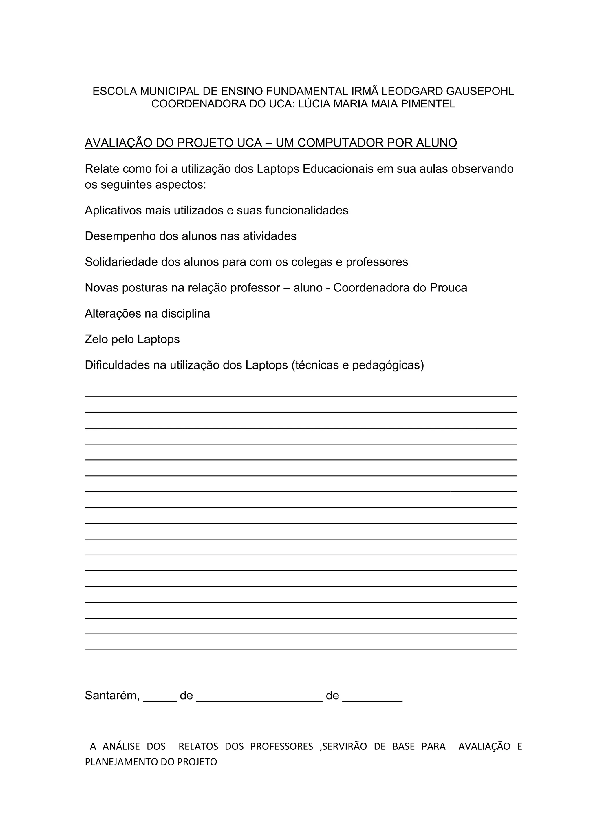 ESCOLA MUNICIPAL DE ENSINO FUNDAMENTAL IRMÃ LEODGARD GAUSEPOHL
COORDENADORA DO UCA: LÚCIA MARIA MAIA PIMENTEL
AVALIAÇÃO DO PROJETO UCA – UM COMPUTADOR POR ALUNO
Relate como foi a utilização dos Laptops Educacionais em sua aulas observando
os seguintes aspectos:
Aplicativos mais utilizados e suas funcionalidades
Desempenho dos alunos nas atividades
Solidariedade dos alunos para com os colegas e professores
Novas posturas na relação professor – aluno - Coordenadora do Prouca
Alterações na disciplina
Zelo pelo Laptops
Dificuldades na utilização dos Laptops (técnicas e pedagógicas)
_________________________________________________________________
_________________________________________________________________
_________________________________________________________________
_________________________________________________________________
_________________________________________________________________
_________________________________________________________________
_________________________________________________________________
_________________________________________________________________
_________________________________________________________________
_________________________________________________________________
_________________________________________________________________
_________________________________________________________________
_________________________________________________________________
_________________________________________________________________
_________________________________________________________________
_________________________________________________________________
_________________________________________________________________
Santarém, _____ de ___________________ de _________
A ANÁLISE DOS RELATOS DOS PROFESSORES ,SERVIRÃO DE BASE PARA AVALIAÇÃO E
PLANEJAMENTO DO PROJETO
 