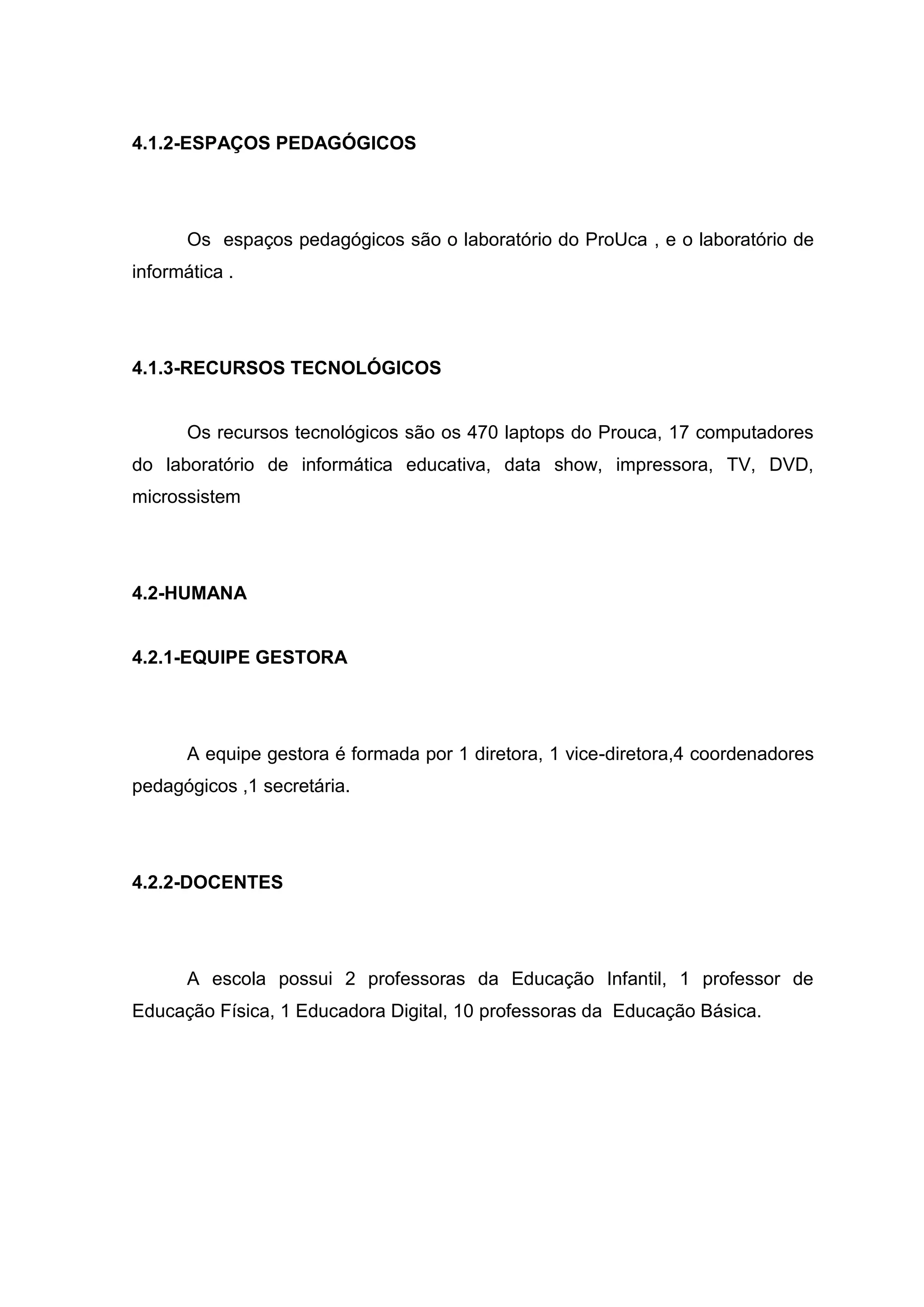 4.1.2-ESPAÇOS PEDAGÓGICOS
Os espaços pedagógicos são o laboratório do ProUca , e o laboratório de
informática .
4.1.3-RECURSOS TECNOLÓGICOS
Os recursos tecnológicos são os 470 laptops do Prouca, 17 computadores
do laboratório de informática educativa, data show, impressora, TV, DVD,
microssistem
4.2-HUMANA
4.2.1-EQUIPE GESTORA
A equipe gestora é formada por 1 diretora, 1 vice-diretora,4 coordenadores
pedagógicos ,1 secretária.
4.2.2-DOCENTES
A escola possui 2 professoras da Educação Infantil, 1 professor de
Educação Física, 1 Educadora Digital, 10 professoras da Educação Básica.
 
