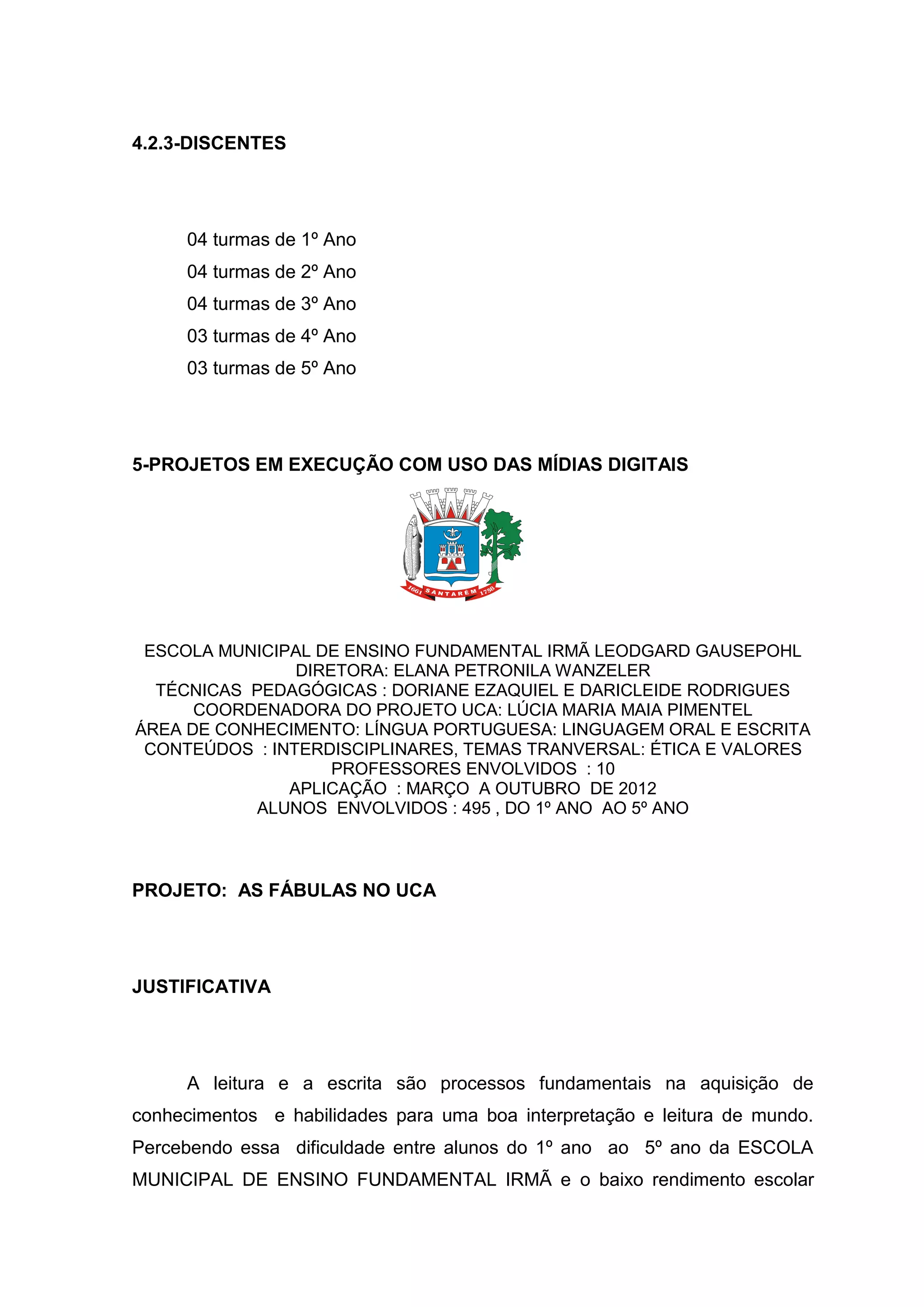 4.2.3-DISCENTES
04 turmas de 1º Ano
04 turmas de 2º Ano
04 turmas de 3º Ano
03 turmas de 4º Ano
03 turmas de 5º Ano
5-PROJETOS EM EXECUÇÃO COM USO DAS MÍDIAS DIGITAIS
ESCOLA MUNICIPAL DE ENSINO FUNDAMENTAL IRMÃ LEODGARD GAUSEPOHL
DIRETORA: ELANA PETRONILA WANZELER
TÉCNICAS PEDAGÓGICAS : DORIANE EZAQUIEL E DARICLEIDE RODRIGUES
COORDENADORA DO PROJETO UCA: LÚCIA MARIA MAIA PIMENTEL
ÁREA DE CONHECIMENTO: LÍNGUA PORTUGUESA: LINGUAGEM ORAL E ESCRITA
CONTEÚDOS : INTERDISCIPLINARES, TEMAS TRANVERSAL: ÉTICA E VALORES
PROFESSORES ENVOLVIDOS : 10
APLICAÇÃO : MARÇO A OUTUBRO DE 2012
ALUNOS ENVOLVIDOS : 495 , DO 1º ANO AO 5º ANO
PROJETO: AS FÁBULAS NO UCA
JUSTIFICATIVA
A leitura e a escrita são processos fundamentais na aquisição de
conhecimentos e habilidades para uma boa interpretação e leitura de mundo.
Percebendo essa dificuldade entre alunos do 1º ano ao 5º ano da ESCOLA
MUNICIPAL DE ENSINO FUNDAMENTAL IRMÃ e o baixo rendimento escolar
 