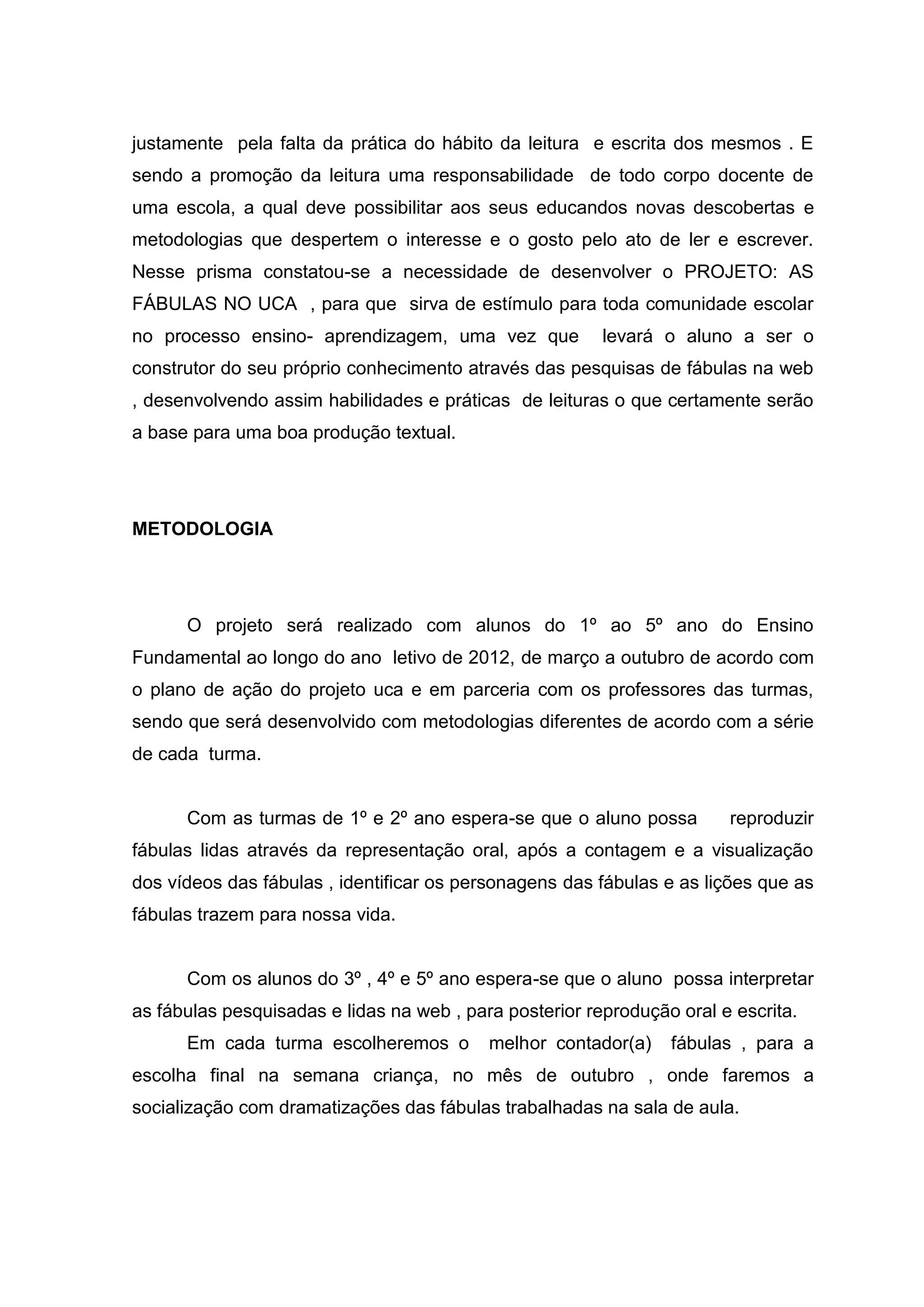 justamente pela falta da prática do hábito da leitura e escrita dos mesmos . E
sendo a promoção da leitura uma responsabilidade de todo corpo docente de
uma escola, a qual deve possibilitar aos seus educandos novas descobertas e
metodologias que despertem o interesse e o gosto pelo ato de ler e escrever.
Nesse prisma constatou-se a necessidade de desenvolver o PROJETO: AS
FÁBULAS NO UCA , para que sirva de estímulo para toda comunidade escolar
no processo ensino- aprendizagem, uma vez que levará o aluno a ser o
construtor do seu próprio conhecimento através das pesquisas de fábulas na web
, desenvolvendo assim habilidades e práticas de leituras o que certamente serão
a base para uma boa produção textual.
METODOLOGIA
O projeto será realizado com alunos do 1º ao 5º ano do Ensino
Fundamental ao longo do ano letivo de 2012, de março a outubro de acordo com
o plano de ação do projeto uca e em parceria com os professores das turmas,
sendo que será desenvolvido com metodologias diferentes de acordo com a série
de cada turma.
Com as turmas de 1º e 2º ano espera-se que o aluno possa reproduzir
fábulas lidas através da representação oral, após a contagem e a visualização
dos vídeos das fábulas , identificar os personagens das fábulas e as lições que as
fábulas trazem para nossa vida.
Com os alunos do 3º , 4º e 5º ano espera-se que o aluno possa interpretar
as fábulas pesquisadas e lidas na web , para posterior reprodução oral e escrita.
Em cada turma escolheremos o melhor contador(a) fábulas , para a
escolha final na semana criança, no mês de outubro , onde faremos a
socialização com dramatizações das fábulas trabalhadas na sala de aula.
 