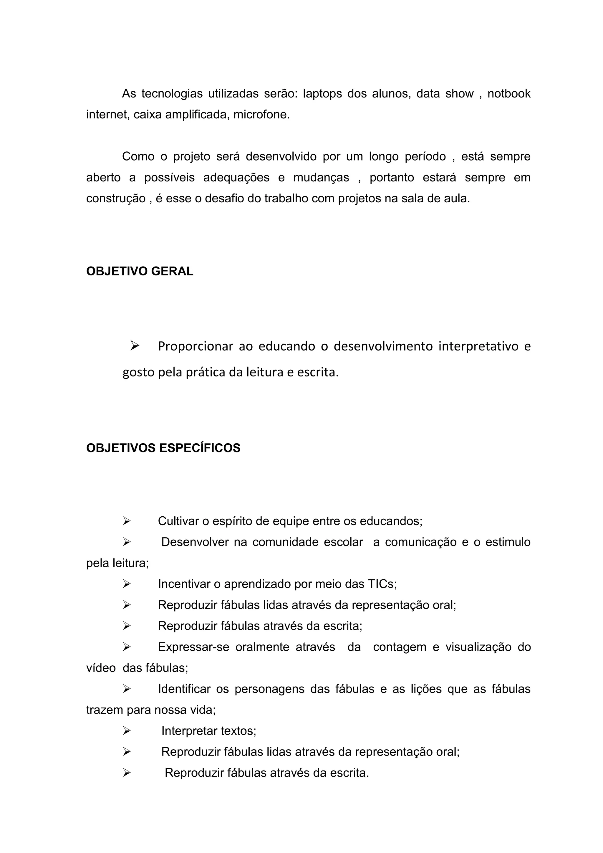 As tecnologias utilizadas serão: laptops dos alunos, data show , notbook
internet, caixa amplificada, microfone.
Como o projeto será desenvolvido por um longo período , está sempre
aberto a possíveis adequações e mudanças , portanto estará sempre em
construção , é esse o desafio do trabalho com projetos na sala de aula.
OBJETIVO GERAL
 Proporcionar ao educando o desenvolvimento interpretativo e
gosto pela prática da leitura e escrita.
OBJETIVOS ESPECÍFICOS
 Cultivar o espírito de equipe entre os educandos;
 Desenvolver na comunidade escolar a comunicação e o estimulo
pela leitura;
 Incentivar o aprendizado por meio das TICs;
 Reproduzir fábulas lidas através da representação oral;
 Reproduzir fábulas através da escrita;
 Expressar-se oralmente através da contagem e visualização do
vídeo das fábulas;
 Identificar os personagens das fábulas e as lições que as fábulas
trazem para nossa vida;
 Interpretar textos;
 Reproduzir fábulas lidas através da representação oral;
 Reproduzir fábulas através da escrita.
 