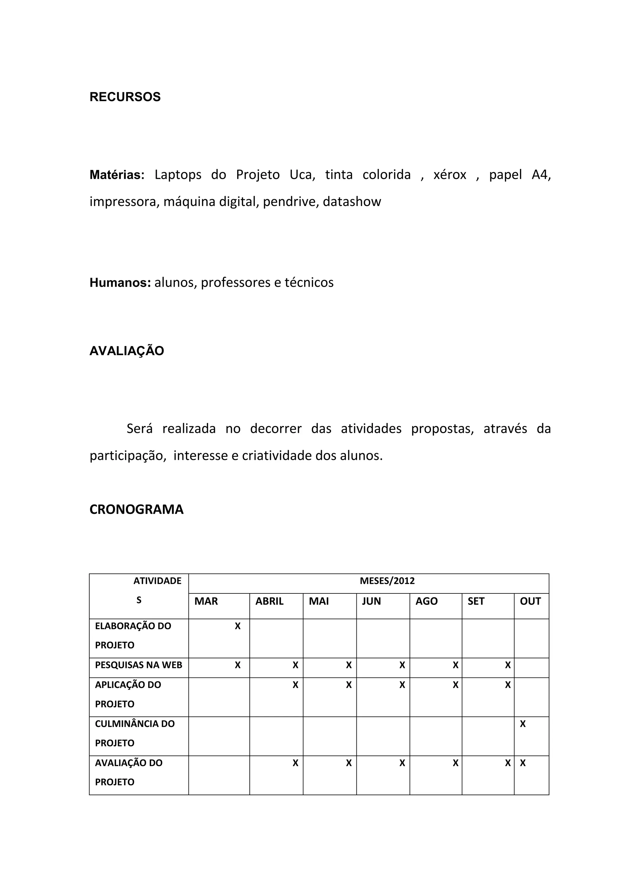RECURSOS
Matérias: Laptops do Projeto Uca, tinta colorida , xérox , papel A4,
impressora, máquina digital, pendrive, datashow
Humanos: alunos, professores e técnicos
AVALIAÇÃO
Será realizada no decorrer das atividades propostas, através da
participação, interesse e criatividade dos alunos.
CRONOGRAMA
ATIVIDADE
S
MESES/2012
MAR ABRIL MAI JUN AGO SET OUT
ELABORAÇÃO DO
PROJETO
X
PESQUISAS NA WEB X X X X X X X
APLICAÇÃO DO
PROJETO
X X X X X X
CULMINÂNCIA DO
PROJETO
X
AVALIAÇÃO DO
PROJETO
X X X X X X
 