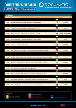 ConférenCes du saLon                                                                                    Le salon leader de la gestion de l’information et du document
MerCredI 17 Mars 2010 de 9h00 à 18h30

APRÈS-MIDI
Horaires   Titre Conférence                                                                                                        Salle               Partenaires
 13h30     La documentation produit : nouveaux besoins, nouvelles tendances, nouvelles solutions                                    AE1               PTC-ArBOrTEXT


 13h30     Archivage mixte : associer l’archivage électronique à l’archivage physique                                               AE2                 KLEE grOuP

           La dématérialisation des factures clients
 13h30                                                                                                                              AE3                    ESKEr
           Pourquoi choisir entre facture électronique et facture papier ?

 13h30     Maarch Entreprise, une infrastructure de gED de production open source                                                   AE4                   MAArCH


 13h30     Comment gérer le cycle de vie de l'information avec Sharepoint 2010 : Démonstration Live                                 SPP                  INgE-COM


 14h00     Archivage électronique : quelles solutions pour protéger vos données ?                                                    CT           CAPITAL VISION / EVErIAL


 14h30     Outil de Composition et de Publication de documentation juridique des Editions Francis Lefebvre                          AE1              EurODOC SYSTEMS


 14h30     référentiels et moteur de recherche : pièges à éviter et bonnes pratiques                                                AE2                   ANTIDOT


 14h30     Les bonnes pratiques de la numérisation                                                                                  AE3                  SPIgrAPH


 14h30     L'eDiscovery, avant qu'il ne soit trop tard !                                                                            AE4                  OPEN TEXT


 14h30     Intégrez vos données métiers grâce à SharePoint 2010                                                                     SPP                     ALSY


 14h30     Essor du numérique : Comment gérer l'information pour la retrouver aisément et l'exploiter ?                              EA                  IBM France

                                                                                                                                                   POLYSPOT/KB CrAWL / TE-
 15h00     retours d’expériences sur des dispositifs de veille et d’Intelligence Economique                                          CT           MIS/ BNP PArIBAS / rEgION
                                                                                                                                                  MIDI PYrENEES / VEILLE MAg

 15h30     Avec Luxid®, collectez, analysez, découvrez et partagez l’information pertinente pour vos activités stratégiques !       AE1                    TEMIS


 15h30     Archivage électronique : de la théorie à la réalité                                                                      AE2                  EVEr TEAM


 15h30     Attention, vous n'êtes qu'à quelques clics de vos nouvelles offres numériques … Lancez-vous !                            AE3                 4DCONCEPT


 15h30     eZ Publish, la plate-forme de gestion de contenu Web de nouvelle génération                                              AE4                  eZ Systems


 15h30     Office 2010 : innovations et usages au centre de la productivité                                                         SPP                      Ai3


 16h00     Comment anticiper et gérer les freins face à la dématérialisation?                                                        CT                   FEDASO


 16h30     Découvrez CollaborativeECM : solution open source de gestion collaborative de contenu                                    AE1                  KNOWINgS


 16h30     gains liés à la dématérialisation de 100% du courrier entrant : retour d’Expérience Client                               AE2                   ITESOFT


 16h30     Automatisation des processus de publication d'une documentation technique basée sur XML                                  AE3                    ANTEA


 16h30     Politiques et projets d’archivage : l’entreprise, lieu d’un métier réinventé                                             AE4                     AAF


 16h30     Intégrer SharePoint dans un environnement à fortes contraintes réglementaires                                            SPP                   ALTrAN

           Mise en œuvre chez un leader mondial de la pharmacie d’un outil de recherche
 17h00                                                                                                                               CT                 POINTCrOSS
           et de collaboration pour la r&D




 Légende
                                                           AE3 Salle Atelier Exposant 3

  AE1 Salle Atelier Exposant 1                             AE4 Salle Atelier Exposant 4                                SPP Village SharePoint Project

  AE2 Salle Atelier Exposant 2                             EA    Salle Evénements Associés                              CT      Salle Conférences Thématiques




                                                                                                                                                               OCÉ BuSINESS SErVICES

                                                                 BONNE VISITE !                                                     Imprimé par                vous accueille sur son
                                                                                                                                                                     stand E19
 