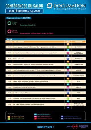 ConférenCes du saLon                                                                                Le salon leader de la gestion de l’information et du document
   JeudI 18 Mars 2010 de 9h00 à 18h00

 Nouveaux services + : GRATUIT !

                         Pour en savoir plus sur l’identification, la confidentialité, l’archivage légal, les mandats
                         et les factures électroniques... avec la Fédération nationale des Tiers de confiance.
                         Rendez-vous Stand D 27.


                         Pour vous aider dans la réalisation de votre cahier des charges et vous orienter vers les exposants
                         les plus adaptés. Avec AT2O, Direct experts, Favre consulting, isiWis, si cOncepT.
                         Rendez-vous sur l’Espace Conseils, en face du club VIP.



 MATIN
Horaires   Titre Conférence                                                                                                Salle              Partenaires
 09h30     Archivage de contenus électroniques : pratiques & solutions mises en œuvre                                       AE1           MArKESS INTErNATIONAL

 09h30     Mettre en place un dispositif de veille pour les PME ou les grands comptes avec KB Crawl                         AE2               KB CrAWL SAS

 09h30     Optimisez et pilotez votre système de management QSE: Workflow et gestion documentaire                           AE3                 QuAL'NET

                                                                                                                                                DOCAPOST
 09h30     Contralia-Contractualiser 100% en numérique : plus rapide, plus économique, plus fiable !                        AE4
                                                                                                                                             grOuPE LA POSTE

 09h30     MindManager pour SharePoint met la puissance de SharePoint entre vos mains                                       SPP                  MINDJET

 09h30     Veille et e-réputation.                                                                                           CT               DIgIMIND / IFIE

 10h30     gestion de contenus et solutions open source, laquelle choisir ?                                                 AE1                   SMILE

 10h30     Externalisation de la gestion de vos processus : rationnaliser et optimiser ses coûts                            AE2              IrON MOuNTAIN

 10h30     Intégrez les documents manuscrits dans vos processus métier                                                      AE3                    A2IA

 10h30     Concevez des applications métiers et d'aide à la décision innovantes grâce à la plate-forme Exalead              AE4                 EXALEAD

 10h30     Comment utiliser K2 et la plateforme Sharepoint pour gérer des workflow avancés                                  SPP                 K2 France

 10h30     Comment choisir et implémenter le moteur de recherche qui répondra à vos besoins ?                                CT            AuTONOMY / EDIFIXIO

 11h30     SYSTrAN 7, nouveau moteur de traduction hybride, combinant linguistique et statistique                           AE1                 SYSTrAN

 11h30     Intranet étendu : communiquer, partager et collaborer dans l’entreprise                                          AE2                   JALIOS

 11h30     EMC Documentum présente son nouvel outil de développement des processus de capture                               AE3                    EMC

 11h30     Le Web 2.0 dans l’Entreprise, mythe ou réalité ?                                                                 AE4                 OPEN TEXT

 11h30     Intégrez automatiquement dans SharePoint tous vos documents entrants : démonstration live                        SPP                  ITESOFT

 11h30     La Tribune des Documentalistes                                                                                    CT                   ADBS

 12h30     Sinequa Enterprise Search et Atos Origin : Agir et Décider face à l'Information Explosion                        AE1                  SINEQuA

 12h30     e-archivage, coffre-fort électronique, e-paie, e-facture, les tiers de confiance en parlent                      AE2                   FNTC

 12h30     Dématérialisation des flux entrants ? Kofax vous répond                                                          AE3                   KOFAX

                                                                                                                                             BurEAu VAN DIJK
 12h30     Les 10 idées clés pour réussir votre projet de dématérialisation                                                 AE4
                                                                                                                                           INgENIEurS CONSEILS

 12h30     Project & SharePoint 2010 : la gestion de projets collaborative, efficace et maitrisée                           SPP               TEAMSQuArE




 Légende
                                                        AE3 Salle Atelier Exposant 3

  AE1 Salle Atelier Exposant 1                          AE4 Salle Atelier Exposant 4                             SPP Village SharePoint Project

  AE2 Salle Atelier Exposant 2                           EA   Salle Evénements Associés                          CT   Salle Conférences Thématiques




                                                                                                                                                      OCÉ BuSINESS SErVICES

                                                              BONNE VISITE !                                                Imprimé par               vous accueille sur son
                                                                                                                                                            stand E19
 
