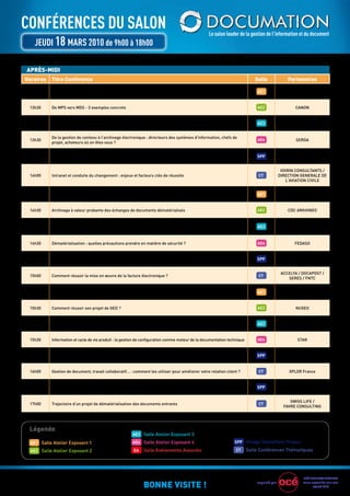 ConférenCes du saLon                                                                               Le salon leader de la gestion de l’information et du document
   JeudI 18 Mars 2010 de 9h00 à 18h00

APRÈS-MIDI
Horaires   Titre Conférence                                                                                                  Salle              Partenaires

 13h30     Archivage pérenne : comment garantir plus de 10 000 ans de conservation sans altération ?                          AE1                  EVErIAL


 13h30     De MPS vers MDS - 3 exemples concrets                                                                              AE2                  CANON


 13h30     gestion de vos documents papier et électroniques : comment gagner en valeur ajoutée ?                              AE3               LOCArCHIVES


           De la gestion de contenu à l'archivage électronique : directeurs des systèmes d'information, chefs de
 13h30                                                                                                                        AE4                   SErDA
           projet, acheteurs où en êtes vous ?


 13h30     La plate-forme collaborative SharePoint 2010 au cœur du cycle de production de documents                           SPP                EXPErTIME


                                                                                                                                             VOIrIN CONSuLTANTS /
 14h00     Intranet et conduite du changement : enjeux et facteurs clés de réussite                                            CT           DIrECTION gENErALE DE
                                                                                                                                               L'AVIATION CIVILE


 14h30     SIDOC - une gED commune pour l'Etat luxembourgeois : témoignage de e-Luxembourg                                    AE1             EurODOC SYSTEMS


 14h30     Archivage à valeur probante des échanges de documents dématérialisés                                               AE2               CDC ArKHINEO


           gED Collaborative : des solutions innovantes en Open Source                                                                            OPENWIDE
 14h30                                                                                                                        AE3
           Alfresco Share - eZ Teamroom - Alfresco gWT


 14h30     Dématérialisation : quelles précautions prendre en matière de sécurité ?                                           AE4                  FEDASO


 14h30     ErP+ : Comment tirer le meilleur parti de SAP grâce à SharePoint                                                   SPP                 CAPgEMINI


                                                                                                                                             ACCELYA / DOCAPOST /
 15h00     Comment réussir la mise en œuvre de la facture électronique ?                                                       CT
                                                                                                                                                SErES / FNTC


 15h30     Nuages de mots. Fils d'Arianne. Facettes. Comment bien les utiliser ?                                              AE1                   AIDEL


 15h30     Comment réussir son projet de gED ?                                                                                AE2                  NuXEO


 15h30     Passer sa documentation dans un format full 3D : Veolia Water Aquafab témoigne                                     AE3                4DCONCEPT


 15h30     Information et cycle de vie produit : la gestion de configuration comme moteur de la documentation technique       AE4                   STAr


 15h30     Normalisez et archivez vos documents avec EverSuite et SharePoint 2010                                             SPP             EVEr TEAM / AXOA


 16h00     gestion de document, travail collaboratif… : comment les utiliser pour améliorer votre relation client ?            CT               XPLOr France


 16h30     Visualiser les meta-données "métiers" dans les documents PDF. Processus gED et Indexation                          SPP                 ELP-AHOC


                                                                                                                                                 SWISS LIFE /
 17h00     Trajectoire d'un projet de dématérialisation des documents entrants                                                 CT
                                                                                                                                              FAVrE CONSuLTINg




 Légende
                                                        AE3 Salle Atelier Exposant 3

  AE1 Salle Atelier Exposant 1                          AE4 Salle Atelier Exposant 4                             SPP Village SharePoint Project

  AE2 Salle Atelier Exposant 2                          EA    Salle Evénements Associés                           CT      Salle Conférences Thématiques




                                                                                                                                                       OCÉ BuSINESS SErVICES

                                                              BONNE VISITE !                                                  Imprimé par              vous accueille sur son
                                                                                                                                                             stand E19
 