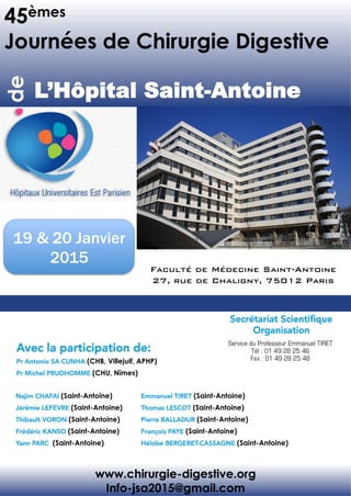 45èmes
Journées de Chirurgie Digestive
de	
  
L’Hôpital Saint-Antoine 	
  
www.chirurgie-digestive.org
Info-jsa2015@gmail.com
Pr Antonio SA CUNHA (CHB, Villejuif, APHP)
Pr Michel PRUDHOMME (CHU, Nîmes)
Avec la participation de:	
  
Najim CHAFAI (Saint-Antoine)
Jérémie LEFEVRE (Saint-Antoine)
Thibault VORON (Saint-Antoine)
Frédéric KANSO (Saint-Antoine)
Yann PARC (Saint-Antoine)
Emmanuel TIRET (Saint-Antoine)
Thomas LESCOT (Saint-Antoine)
Pierre BALLADUR (Saint-Antoine)
François PAYE (Saint-Antoine)
Héloïse BERGERET-CASSAGNE (Saint-Antoine)
Secrétariat Scientiﬁque 
Organisation	
  
Faculté de Médecine Saint-Antoine!
27, rue de Chaligny, 75012 Paris !
19 & 20 Janvier
2015
 