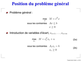 Position du problème général
Problème général :

                               max M = cT x
                                x
                sous les contraintes Ax ≤ b
                                     x≥0

Introduction de variables d’écart, xn+1 , . . . , xn+m

                     max M = cT xe + u
                              e                                        (2a)
                      xe


                sous les contraintes Ae xe = b
                                                                       (2b)
                                     xe ≥ 0


                                                                          ´
                                                         Programmation lineaire – p.31/49
 