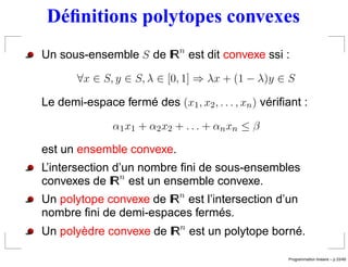 Déﬁnitions polytopes convexes
Un sous-ensemble S de IRn est dit convexe ssi :

       ∀x ∈ S, y ∈ S, λ ∈ [0, 1] ⇒ λx + (1 − λ)y ∈ S

Le demi-espace fermé des (x1 , x2 , . . . , xn ) vériﬁant :

               α1 x 1 + α 2 x 2 + . . . + α n x n ≤ β

est un ensemble convexe.
L’intersection d’un nombre ﬁni de sous-ensembles
convexes de IRn est un ensemble convexe.
Un polytope convexe de IRn est l’intersection d’un
nombre ﬁni de demi-espaces fermés.
Un polyèdre convexe de IRn est un polytope borné.

                                                                         ´
                                                        Programmation lineaire – p.33/49
 