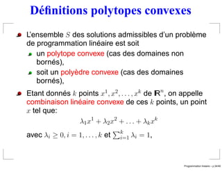 Déﬁnitions polytopes convexes
L’ensemble S des solutions admissibles d’un problème
de programmation linéaire est soit
   un polytope convexe (cas des domaines non
   bornés),
   soit un polyèdre convexe (cas des domaines
   bornés),
Etant donnés k points x1 , x2 , . . . , xk de IRn , on appelle
combinaison linéaire convexe de ces k points, un point
x tel que:
               λ1 x 1 + λ 2 x 2 + . . . + λ k x k
                                   k
avec λi ≥ 0, i = 1, . . . , k et   i=1 λi   = 1,



                                                                       ´
                                                      Programmation lineaire – p.34/49
 