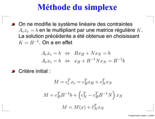 Méthode du simplexe
On ne modiﬁe le système linéaire des contraintes
Ae xe = b en le multipliant par une matrice régulière K .
La solution précédente a été obtenue en choisissant
K = B −1 . On a en effet

            Ae xe = b ⇔ BxB + N xN = b
            Ae xe = b ⇔ xB + B −1 N xN = B −1 b

Critère initial :

                    M = c T xe = c T xB + c T xN
                          e        B        N


             M = cT B −1 b + cT − cT B −1 N xN
                  B           N    B

                       M = M (x) + cT xN
                                    N
                                                                    ´
                                                   Programmation lineaire – p.38/49
 