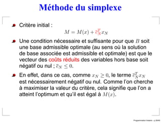 Méthode du simplexe
Critère initial :
                    M = M (x) + cT xN
                                 N
Une condition nécessaire et sufﬁsante pour que B soit
une base admissible optimale (au sens où la solution
de base associée est admissible et optimale) est que le
vecteur des coûts réduits des variables hors base soit
négatif ou nul ; cN ≤ 0.
En effet, dans ce cas, comme xN ≥ 0, le terme cT xN
                                                 N
est nécessairement négatif ou nul. Comme l’on cherche
à maximiser la valeur du critère, cela signiﬁe que l’on a
atteint l’optimum et qu’il est égal à M (x).



                                                                 ´
                                                Programmation lineaire – p.39/49
 
