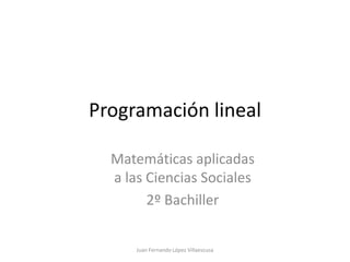 Programación lineal

  Matemáticas aplicadas
  a las Ciencias Sociales
        2º Bachiller


      Juan Fernando López Villaescusa
 
