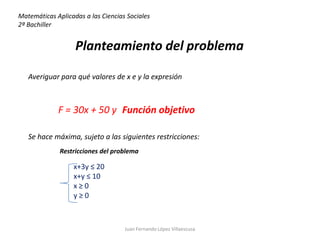 Matemáticas Aplicadas a las Ciencias Sociales
2ª Bachiller


                   Planteamiento del problema

   Averiguar para qué valores de x e y la expresión



             F = 30x + 50 y Función objetivo

   Se hace máxima, sujeto a las siguientes restricciones:
              Restricciones del problema

                  x+3y ≤ 20
                  x+y ≤ 10
                  x≥0
                  y≥0



                                    Juan Fernando López Villaescusa
 