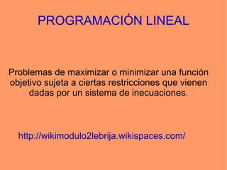 PROGRAMACIÓN LINEAL Problemas de maximizar o minimizar una función objetivo sujeta a ciertas restricciones que vienen dadas por un sistema de inecuaciones. http://wikimodulo2lebrija.wikispaces.com/ 