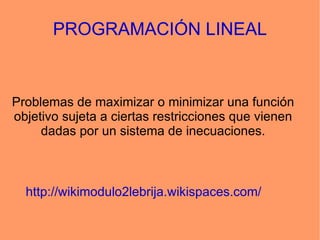 PROGRAMACIÓN LINEAL Problemas de maximizar o minimizar una función objetivo sujeta a ciertas restricciones que vienen dadas por un sistema de inecuaciones. http://wikimodulo2lebrija.wikispaces.com/