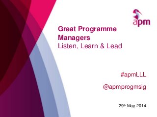 Great Programme
Managers
Listen, Learn & Lead
#apmLLL
@apmprogmsig
29th May 2014
 