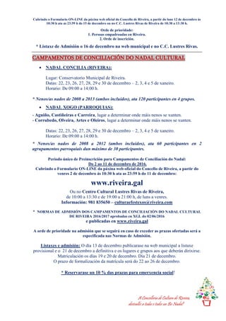 A Concellería de Cultura de Riveira,
desésalles a todas e todos un Bo Nadal!
Cubrindo o Formulario ON-LINE da páxina web oficial do Concello de Riveira, a partir do luns 12 de decembro ás
10:30 h ata as 23:59 h do 15 de decembro ou no C.C. Lustres Rivas de Riveira de 10:30 a 13:30 h.
Orde de prioridade:
1. Persoas empadroadas en Riveira.
2. Orde de inscrición.
* Listaxe de Admisión o 16 de decembro na web municipal e no C.C. Lustres Rivas.
CAMPAMENTOS DE CONCILIACIÓN DO NADAL CULTURAL
 NADAL CONCILIA (RIVEIRA):
Lugar: Conservatorio Municipal de Riveira.
Datas: 22, 23, 26, 27, 28, 29 e 30 de decembro – 2, 3, 4 e 5 de xaneiro.
Horario: De 09:00 a 14:00 h.
* Nenos/as nados de 2008 a 2013 (ambos incluidos), ata 120 participantes en 4 grupos.
 NADAL XOGO (PARROQUIAS):
- Aguiño, Castiñeiras e Carreira, lugar a determinar onde máis nenos se xunten.
- Corrubedo, Olveira, Artes e Oleiros, lugar a determinar onde máis nenos se xunten.
Datas: 22, 23, 26, 27, 28, 29 e 30 de decembro – 2, 3, 4 e 5 de xaneiro.
Horario: De 09:00 a 14:00 h.
* Nenos/as nados de 2008 a 2012 (ambos incluidos), ata 60 participantes en 2
agrupamentos parroquiais dun máximo de 30 participantes.
Período único de Preinscrición para Campamentos de Conciliación do Nadal:
Do 2 ao 11 de decembro de 2016.
Cubrindo o Formulario ON-LINE da páxina web oficial do Concello de Riveira, a partir do
venres 2 de decembro ás 10:30 h ata as 23:59 h do 11 de decembro:
www.riveira.gal
Ou no Centro Cultural Lustres Rivas de Riveira,
de 10:00 a 13:30 e de 19:00 a 21:00 h, de luns a venres.
Información: 981 835650 – culturaefestexos@riveira.com
* NORMAS DE ADMISIÓN DOS CAMPAMENTOS DE CONCILIACIÓN DO NADAL CULTURAL
DE RIVEIRA 2016/2017 aprobadas en XGL do 02/06/2016
e publicadas en www.riveira.gal
A orde de prioridade na admisión que se seguirá en caso de exceder as prazas ofertadas será a
especificada nas Normas de Admisión.
Listaxes e admisión: O día 13 de decembro publicarase na web municipal a listaxe
provisional e o 21 de decembro a definitiva e os lugares e grupos aos que deberán dirixirse.
Matriculación os días 19 e 20 de decembro. Día 21 de decembro.
O prazo de formalización da matrícula será do 22 ao 26 de decembro.

 * Reservarase un 10 % das prazas para emerxencia social!
 