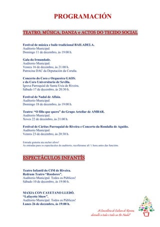 A Concellería de Cultura de Riveira,
desésalles a todas e todos un Bo Nadal!
PROGRAMACIÓN
TEATRO, MÚSICA, DANZA e ACTOS DO TECIDO SOCIAL
Festival de música e baile tradicional BAILADELA.
Auditorio Municipal.
Domingo 11 de decembro, ás 19:00 h.
Gala da Irmandade.
Auditorio Municipal.
Venres 16 de decembro, ás 21:00 h.
Patrocina DAC da Deputación da Coruña.
Concerto do Coro e Orquestra GAOS.
e do Coro Universitario de Sevilla.
Igrexa Parroquial de Santa Uxía de Riveira.
Sábado 17 de decembro, ás 20:30 h.
Festival de Nadal de Alfaia.
Auditorio Municipal.
Domingo 18 de decembro, ás 19:00 h.
Teatro: “O fillo que quero” do Grupo Artellar de AMBAR.
Auditorio Municipal.
Xoves 22 de decembro, ás 21:00 h.
Festival de Cáritas Parroquial de Riveira e Concerto da Rondalla de Aguiño.
Auditorio Municipal.
Venres 23 de decembro, ás 20:30 h.
Entrada gratuíta ata encher aforo!
As entradas para os espectáculos do auditorio, recolleranse alí ½ hora antes das funcións.
ESPECTÁCULOS INFANTÍS
Teatro Infantil do CIM de Riveira.
Redrum Teatro “Roedores”.
Auditorio Municipal. Todos os Públicos!
Sábado 10 de decembro, ás 19:00 h.
MAXIA CON CAYETANO LLEDÓ.
“Lafayette Show”.
Auditorio Municipal. Todos os Públicos!
Lunes 26 de decembro, ás 19:00 h.
 