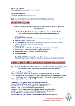 A Concellería de Cultura de Riveira,
desésalles a todas e todos un Bo Nadal!
Martes 3 de xaneiro.
Palco de Pedra do Malecón, de 11:00 a 13:30 h.
Mércores 4 de xaneiro.
Parque das Abesadas, de 11:00 a 13:30 h.
Nota: En caso de choiva será no Pavillón do CEIP O Grupo de Riveira.
nReda NO NADAL
Distintas actividades para nenos e nenas na carpa do antigo Mercado Municipal
(R/ de Galicia).
23, 26, 27, 28, 29 e 30 de decembro. 3 e 4 de xaneiro, de 17:00 a 20:00 h.
24 e 31 de decembro, de 10:00 a 14:00 e de 17:00 a 19:00 horas.
 17:00 a 20:00 h: Ludoteca:
(Máximo 1,5 horas por nena ou neno ata un máximo de 20 participantes a un tempo).
 Zona de Peques (de 3 a 5 anos).
 Multiobradoiros: Manualidades, globoflexia, maquillaxe, creación de contos,
adornos de Nadal, postais, cartas de Reis, etc.
 Grandes Xogos.
 Ambientacion e animación musical: Xogo, divertimento, musicalidade...
 Contacontos e outros espectáculos de pequeno formato.
 Visita de Pai Noel, Apalpador, mascotas animadas...
 Inchable Infantil.
 De 18:00 a 19:00 h: Visita do Carteiro Real. Entregará lambetadas e rifas para o
sorteo que os Reis Magos farán o día 5 de xaneiro dende o balcón da Casa do Concello.
NADAL pELEGRÍn * Aproxímate ao Nadal nas Parroquias.
Espectáculo do Nadal, Carteiro Real, obradoiros e inchables visitarán as parroquias para
realizar unha grande variedade de actividades, de 16:30 a 19:00 h:
16:30 h Inchables, ata as 19:00 h.
16:30 h Obradoiros infantís de globoflexia, maquillaxe e adornos do Nadal.
17:30 h Visita do Carteiro Real que entregará lambetadas e rifas para o sorteo que os
Reis Magos farán o día 5 de xaneiro dende o balcón da Casa do Concello.
18:00 h Espectáculo sorpresa do Nadal.
Corrubedo: Luns 26 de decembro (Casa do Mar e porto).
Carreira: Martes 27 de decembro (Casa da Cultura e exterior).
Artes: Mércores 28 de decembro (Pavillón do CEIP Artes).
Olveira: Xoves 29 de decembro (Pavillón de Sirves).
Palmeira: Venres 30 de decembro (Pavillón Alcalde Torres Colomer).
Castiñeiras: Luns 2 de xaneiro (Casa da Cultura e adro da Igrexa).
Oleiros: Martes 3 de xaneiro (Centro Social e exterior).
Aguiño: Mércores 4 de xaneiro (Pavillón do CEIP Heroínas de Sálvora).
 