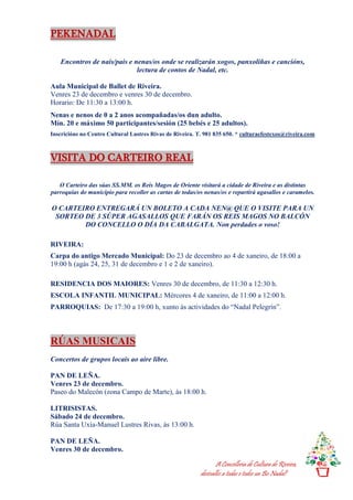 A Concellería de Cultura de Riveira,
desésalles a todas e todos un Bo Nadal!
PEKENADAL
Encontros de nais/pais e nenas/os onde se realizarán xogos, panxoliñas e cancións,
lectura de contos de Nadal, etc.
Aula Municipal de Ballet de Riveira.
Venres 23 de decembro e venres 30 de decembro.
Horario: De 11:30 a 13:00 h.
Nenas e nenos de 0 a 2 anos acompañadas/os dun adulto.
Mín. 20 e máximo 50 participantes/sesión (25 bebés e 25 adultos).
Inscricións no Centro Cultural Lustres Rivas de Riveira. T. 981 835 650. * culturaefestexos@riveira.com
VISITA DO CARTEIRO REAL
O Carteiro das súas SS.MM. os Reis Magos de Oriente visitará a cidade de Riveira e as distintas
parroquias do municipio para recoller as cartas de todas/os nenas/os e repartirá agasallos e caramelos.
O CARTEIRO ENTREGARÁ UN BOLETO A CADA NEN@ QUE O VISITE PARA UN
SORTEO DE 3 SÚPER AGASALLOS QUE FARÁN OS REIS MAGOS NO BALCÓN
DO CONCELLO O DÍA DA CABALGATA. Non perdades o voso!
RIVEIRA:
Carpa do antigo Mercado Municipal: Do 23 de decembro ao 4 de xaneiro, de 18:00 a
19:00 h (agás 24, 25, 31 de decembro e 1 e 2 de xaneiro).
RESIDENCIA DOS MAIORES: Venres 30 de decembro, de 11:30 a 12:30 h.
ESCOLA INFANTIL MUNICIPAL: Mércores 4 de xaneiro, de 11:00 a 12:00 h.
PARROQUIAS: De 17:30 a 19:00 h, xunto ás actividades do “Nadal Pelegrín”.
RÚAS MUSICAIS
Concertos de grupos locais ao aire libre.
PAN DE LEÑA.
Venres 23 de decembro.
Paseo do Malecón (zona Campo de Marte), ás 18:00 h.
LITRISISTAS.
Sábado 24 de decembro.
Rúa Santa Uxía-Manuel Lustres Rivas, ás 13:00 h.
PAN DE LEÑA.
Venres 30 de decembro.
 