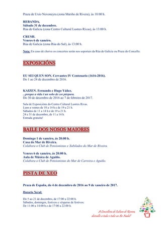 A Concellería de Cultura de Riveira,
desésalles a todas e todos un Bo Nadal!
Praza de Uxío Novoneyra (zona Mariño de Rivera), ás 18:00 h.
REBANDA.
Sábado 31 de decembro.
Rúa de Galicia (zona Centro Cultural Lustres Rivas), ás 13:00 h.
CRUSH.
Venres 6 de xaneiro.
Rúa de Galicia (zona Rúa do Sal), ás 13:00 h.
Nota: En caso de choiva os concertos serán nos soportais da Rúa de Galicia ou Praza do Concello.
EXPOSICIÓNS
EU SEI QUEN SON. Cervantes IV Centenario (1616-2016).
Do 1 ao 24 de decembro de 2016.
KAIZEN. Fernando e Hugo Yáñez.
...porque a vida é un soño de cor púrpura.
Do 30 de decembro de 2016 ao 7 de febreiro de 2017.
Sala de Exposicións do Centro Cultural Lustres Rivas.
Luns a venres de 10 a 14 h e de 19 a 21 h.
Sábados de 11 a 14 h e de 19 a 21 h.
24 e 31 de decembro, de 11 a 14 h.
Entrada gratuíta!
BAILE DOS NOSOS MAIORES
Domingo 1 de xaneiro, ás 20:00 h.
Casa do Mar de Riveira.
Colabora o Club de Pensionistas e Xubilados do Mar de Riveira.
Venres 6 de xaneiro, ás 20:00 h.
Aula de Música de Aguiño.
Colabora o Club de Pensionistas do Mar de Carreira e Aguiño.
PISTA DE XEO
Praza de España, do 4 de decembro de 2016 ao 9 de xaneiro de 2017.
Horario Xeral:
Do 5 ao 21 de decembro, de 17:00 a 22:00 h.
Sábados, domingos, festivos e vésperas de festivos:
De 11:00 a 14:00 h e de 17:00 a 22:00 h.
 