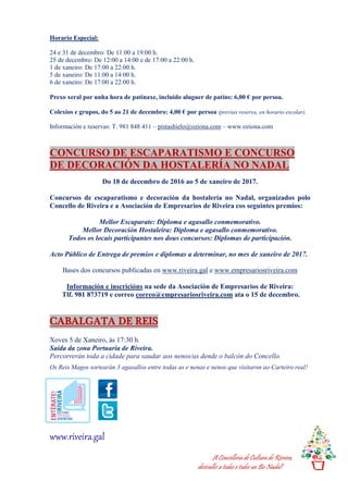 A Concellería de Cultura de Riveira,
desésalles a todas e todos un Bo Nadal!
Horario Especial:
24 e 31 de decembro: De 11:00 a 19:00 h.
25 de decembro: De 12:00 a 14:00 e de 17:00 a 22:00 h.
1 de xaneiro: De 17:00 a 22:00 h.
5 de xaneiro: De 11:00 a 14:00 h.
6 de xaneiro: De 17:00 a 22:00 h.
Prexo xeral por unha hora de patinaxe, incluído aluguer de patíns: 6,00 € por persoa.
Colexios e grupos, do 5 ao 21 de decembro: 4,00 € por persoa (previas reserva, en horario escolar).
Información e reservas: T. 981 848 411 – pistashielo@oziona.com – www.oziona.com
CONCURSO DE ESCAPARATISMO E CONCURSO
DE DECORACIÓN DA HOSTALERÍA NO NADAL
Do 18 de decembro de 2016 ao 5 de xaneiro de 2017.
Concursos de escaparatismo e decoración da hostalería no Nadal, organizados polo
Concello de Riveira e a Asociación de Empresarios de Riveira cos seguintes premios:
Mellor Escaparate: Diploma e agasallo conmemorativo.
Mellor Decoración Hostaleira: Diploma e agasallo conmemorativo.
Todos os locais participantes nos dous concursos: Diplomas de participación.
Acto Público de Entrega de premios e diplomas a determinar, no mes de xaneiro de 2017.
Bases dos concursos publicadas en www.riveira.gal e www.empresariosriveira.com
Información e inscricións na sede da Asociación de Empresarios de Riveira:
Tlf. 981 873719 e correo correo@empresariosriveira.com ata o 15 de decembro.
CABALGATA DE REIS
Xoves 5 de Xaneiro, ás 17:30 h.
Saída da zona Portuaria de Riveira.
Percorrerán toda a cidade para saudar aos nenos/as dende o balcón do Concello.
Os Reis Magos sortearán 3 agasallos entre todas as e nenas e nenos que visitaron ao Carteiro real!
www.riveira.gal
 